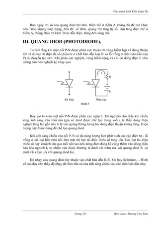 Giáo trình Linh Kiện Điện Tử 
Ban ngày, trị số của quang điện trở nhỏ. Điện thế ở điểm A không đủ để mở Diac 
nên Triac không hoạt động, đèn tắt. về đêm, quang trở tăng trị số, ng điện thế ở 
điểm A, thông Diac và kích Triac dẫn điện, bóng đ sáng lên. 
III. QUANG DIOD (PHOTODIODE). 
Ta biết rằng khi một nố -N được phân c ận thì vùng hiếm hẹp và dòng thuận 
lớn vì do hạt tải điện đa số (điện tử ở chất bán dẫn loại N và lỗ trống ở chất bán dẫn loại 
P) di chuyển tạo nên. Khi phân cực nghịch, vùng hiếm rộng và chỉ có dòng điện rỉ nhỏ 
(dòng bả ịch I0) 
ốt), ta thấy dòng điện 
nghịch tăng lên gần như tỉ lệ với quang thông trong lúc dòng điện thuận không tăng. Hiện 
tượng này được dùng để chế tạo quang diod. 
Khi ánh sáng chiếu vào nối P-N có đủ năng lượng làm phát sinh các cặp điện tử - lỗ 
trống ở sát hai bên mối nối làm mật độ hạt tải điện thiểu số t ng lên. Các hạt tải điện 
thiểu số này khuếch tán qua mối nối tạo nên dòng điện đáng kể cộng thêm vào dòng điện 
bảo hòa nghịch I0 tự nhiên của diod, thường là dưới vài trăm nA với quang diod Si và 
dưới vài chục μA với quang diod Ge. 
Độ ng diod tùy thu ất bán dẫn là Si, Ge hay Selenium 
vẽ sau ộ nhạ ủa ánh sáng c chất bá 
làm tă 
èn 
i P 
ực thu 
chạy qua. 
o hòa ngh 
I 
R V Ký hiệu Phân cực Hình 5 
Bây giờ ta xem một nối P-N được phân cực nghịch. Thí nghiệm cho thấy khi chiếu sáng ánh sáng vào mối nối (giả sử diod được chế tạo trong su 
ă 
nhạy của qua đây cho thấy đ 
ộc vào chy đó theo tần số c 
… Hình n dẫn này: 
chiếu vào cá 
Trang 151 Biên soạn: Trương Văn Tám 
 