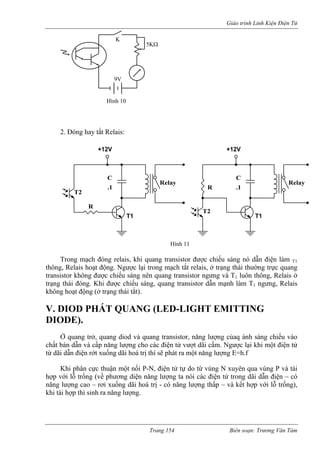Giáo trình Linh Kiện Điện Tử 
2 óng hay tắt Relais: 
Trong mạch đóng relais, khi quang transistor được chiếu sáng nó dẫn điện làm T1 
thông uang 
transistor không được chiếu sáng nên quang transistor ngưng và T luôn thông, Relais ở 
trạng 
V. D NG 
Ở quang trở, quang diod và quang transistor, năng lượng củaq ánh sáng chiếu vào 
chất bán dẫn và cấp năng lượng cho các điện tử vượt dãi cấm. Ngược lại khi một điện tử 
từ dãi dẫn điện rớt xuống dãi hoá trị thí sẽ phát ra một năng lượng E=h.f 
Khi phân cực thuận một nối P-N, điện tử tự do từ vùng N xuyên qua vùng P và tái 
hợp với lỗ trống (về phương diện năng lượng ta nói các điện tử trong dãi dẫn điện – có 
năng lượng cao – rơi xuống dãi hoá trị - có năng lượng thấp – và kết hợp với lỗ trống), 
khi tái hợp thì sinh ra năng lượng. 
. Đ 
9V 
5KΩ 
K 
Hình 10 
T1 T1 
+12V 
T2 
C 
T2 
.1 R .1 
Relay Relay 
R 
+12V 
Hình 11 
C 
, Relais hoạt động. Ngược lại trong mạch tắt relais, ở trạng thái thường trực q 
1 thái đóng. Khi được chiếu sáng, quang transistor dẫn mạnh làm T1 ngưng, Relais không hoạt động (ở trạng thái tắt). 
IOD PHÁT QUANG (LED-LIGHT EMITTI 
DIODE). 
Trang 154 Biên soạn: Trương Văn Tám 
 