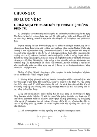 Giáo trình Linh Kiện Điện Tử 
CH 
SƠ L 
I. KH VỀ IC - SỰ KẾT TỤ TRONG HỆ THỐNG 
phần tác động và thụ động 
đều đ y thân hoặc không thể tách 
rờ hể là một phiến bán dẫn (hầu hết là Si) hoặc một phiến cách 
điệ 
ậy 
thườn l ể 
hiện t 
tử cũ 
đuổi l 
các m 
từ tần 
yếu c 
nhiều củ 
Nhữ ất nhiều thành phần, bộ phận. 
Do đ 
đến hàng triệu, hàng vài chục triệu bộ phận rời. Nếu không 
thự thể tích của nó sẽ lớn một cách bất tiện mà 
điệ ức tạp. Mà nếu có thỏa mãn chăng nữa, thì 
máy 
i tiếp giữa chúng. Hệ thống cáng 
phức nhiều. Vì vậy, nếu dùng bộ phận rời 
cho c 
trặc rất n 
3. T h t của một hệ thống điện tử gồm n thành phần sẽ là: 
ƯƠNG IX 
ƯỢC VỀ IC 
ÁI NIỆM 
ĐIỆN TỬ. 
IC (Intergated-Circuit) là một mạch điện tử mà các thànhược chế tạo kết tụ trong hoặc trên một đế (subtrate) ha 
i nhau được. Đế này, có tn. 
Một IC thường có kích thước dài rộng cỡ vài trăm đến vài ngàn micron, dày cỡ vài trăm micron được đựng trong một vỏ bằng kim lọai hoặc bằng plastic. Những IC như v 
g à một bộ phận chức năng (function device) tức là một bộ phận có khả năng th 
mộ chức năng điện tử nào đó. Sự kết tụ (integration) các thành phần của mạch điện ng như các bộ phận cấu thành của một hệ thống điện tử vẫn là hướng tìm tòi và theo â 
từ u trong ngành điện tử. Nhu cầu của sự kết tụ phát minh từ sự kết tụ tất nhiên của ạch và hệ thống điện tử theo chiều hướng từ đơn giản đến phức tạp, từ nhỏ đến lớn, 
số thấp (tốc độ chậm) đến tần số cao (tốc độ nhanh). Sự tiến triển này là hậu quả tất ủanhu cầu ngày càng tăng trong việc xử lý lượng tin tức (information) ngày càng a xã hội phát triển. 
ng hệ thống điện tử công phu và phức tạp gồm r 
ó nảy ra nhiều vấn đề cần giải quyết: 1. Khoảng không gian mà số lượng lớn các thành phần chiếm đoạt (thể tích). Một máy tính điện tử cần dùng 
c hiện bằng mạch IC, thì không nhữngn năng cung cấp cho nó cũng sẽ vô cùng ph 
cũng không thực dụng. 2. Độ khả tín (reliability) của hệ thống điện tử: là độ đáng tin cậy trong hoạt động đúng theo tiêu chuẩn thiết kế. Độ khả tín của một hệ thống tất nhiên phụ thuộc vào độ khả tín của các thành phần cấu thành và các bộ phận nố 
tạp, số bộ phận càng tăng và chỗ nối tiếp càng 
ác hệ thống phức tạp, độ khả tín của nó sẽ giảm thấp. Một hệ thống như vậy sẽ trục hanh. 
uổi thọ trung bìnn2 
11 ......1t1t1+++= t t 
Nếu t1=t2=...=tn thì 
ntti= Trang 157 Biên soạn: Trương Văn Tám 
 