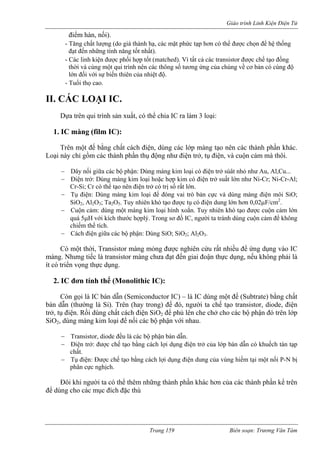Giáo trình Linh Kiện Điện Tử 
điểm hàn, nối). 
- Tăng chất lượng (do giá thành hạ, các mặt phức tạp hơn có thể được chọn để hệ thống 
nhất). 
- Các linh kiện được phối hợp tốt (matched). Vì tất cả các transistor được chế tạo đồng 
cùng một qui trình nên các thông số tương ứng của chúng về cơ bản có cùng độ 
lớn đối với sự biến thiên của nhiệt độ. 
l 
rên một đế bằng chất cách điện, dùng các lớp mà n các thành phần khác. 
ở, tụ điện, và cuộn cảm 
điện trở súât nhỏ như Au, Al,Cu... 
điện trở suất lớn như Ni-Cr; Ni-Cr-Al; 
bản cực và dùng màng điện môi SiO; 
ó điện dung lớn hơn 0,02μF/cm2. 
ạo được cảm lớn 
ợplý. Trong sơ đồ IC, ngườ ránh dùng cuộn cảm để không 
Cách điện giữa các bộ phận: Dùng SiO; SiO2; Al2O3. 
Transistor màng mỏng được nghiên cứu rất nhiều để ứng dụng vào IC 
i đoậ ực dụng, u p i là 
ng thực dụng. 
2. IC đơn tính thể (Monolithic IC): 
dùng một đế (Subtrate) bằng chất 
g là Si). Trên (hay trong) đế đó, người ta chế tạo tran tor de iện 
ở, tụ điện. Rồi dùng chất cách điện SiO2 để phủ lên che chở cho các b hận ớp 
iO2, dùng màng kim loại để nối các bộ phận với nhau. 
− Transistor, diode đều là các bộ phận bán dẫn. 
− Điện trở: được chế tạo bằng cách lợi dụng điện trở của lớp bán dẫn có khuếch tán tạp 
chất. 
− Tụ điện: Được chế tạo bằng cách lợi dụng điện dung của vùng hiếm i một nối P-N bị 
phân cực nghịch. 
Đôi khi người ta thêm những thành phần khác hơn của các thành p n kể trên 
ể dùng cho các mục đích đặc thù 
đạt đến những tính năng tốt 
thời và 
- Tuổi thọ cao. II. CÁC LOẠI IC. 
Dựa trên qui trình sản xuất, có thể chia IC ra làm 3 1. IC màng (film IC): 
oại: 
T 
ng tạo nê 
Loại này chỉ gồm các thành phần thụ động như điện tr− Dây nối giữa các bộ phận: Dùng màng kim loại có− Điện trở: Dùng màng kim loại hoặc hợp kim cóCr-Si; Cr có thể tạo nên điện trở có trị số rất lớn. 
mà thôi. 
− Tụ điện: Dùng màng kim loại để đóng vai trò SiO2, Al2O3; Ta2O5. Tuy nhiên khó tạo được tụ c− Cuộn cảm: dùng một màng kim loại hình xoắn. Tuy nhiên khó t thước h 
cuộn 
quá 5μH với kích 
i ta t 
chiếm thể tích. − 
Có một thời, 
màng. Nhưng tiếc là transistor màng chưa đạt đến giaít có triển vọ 
n th 
nế 
không 
hả 
Còn gọi là IC bán dẫn (Semiconductor IC) – là ICbán dẫn (thườn 
sis 
, dio 
, đ 
ộ p 
đó trên l 
tr 
S 
tạ 
có thể 
hầ 
đ 
Trang 159 Biên soạn: Trương Văn Tám 
 