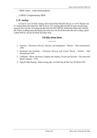 Giáo trình Linh Kiện Điện Tử 
Trang 163 Biên soạn: Trương Văn Tám 
- MOS: metal – oxide Semiconductor 
- CMOS: Complementary MOS 
2. IC analog: 
Là loại IC xử lý tín hiệu Analog, đó là loại tín hiệu biến đổi liên tục so với IC Digital, loại 
IC Analog phát triển chậm hơn. Một lý do là vì IC Analog phần lớn đều là mạch chuyện dụng 
(special use), trừ một vài trường hợp đặc biệt như OP-AMP (IC khuếch đại thuật toán), khuếch 
đại Video và những mạch phổ dụng (universal use). Do đó để thoả mãn nhu cầu sử dụng, người 
ta phải thiết kế, chế tạo rất nhiều loại khác nhau. 
Tài liệu tham khảo 
********** 
1. Fleeman - Electronic Devices, Discrete and Intergrated - Printice - Hall International- 
1998. 
2. Boylestad and Nashelky - Electronic Devices and Circuit Theory - Printice - Hall 
International 1998. 
3. J.Millman - Micro electronics, Digital and Analog, Circuits and Systems - Mc.Graw.Hill 
Book Company - 1979. 
4. Nguyễn Hữu Phương - Điện tử trung cấp - Sở Giáo Dục & Đào Tạo TP HCM-1992 

