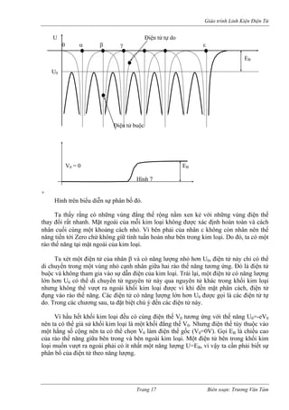 Giáo trình Linh Kiện Điện Tử 
Hình trên biểu diễn sự phân bố đó. 
U Điện tử tự do 
0 α β γ ε 
EB 
U0 
Điện tử buộc 
V0 = 0 EB 
Hình 7 
+ 
Ta thấy rằng có những vùng đẳng thế rộng nằm xen kẻ với những vùng điện thế thay đổi rất nhanh. Mặt ngoài của mỗi kim loại không được xác định hoàn toàn và cách nhân cuối cùng một khoảng cách nhỏ. Vì bên phải của nhân ε không còn nhân nên thế năng tiến tới Zero chứ không giữ tính tuần hoàn như bên trong kim loại. Do đó, ta có một rào thế năng tại mặt ngoài của kim loại. 
Ta xét một điện tử của nhân β và có năng lượng nhỏ hơn U0, điện tử này chỉ có thể di chuyển trong một vùng nhỏ cạnh nhân giữa hai rào thế năng tương ứng. Đó là điện tử buộc và không tham gia vào sự dẫn điện của kim loại. Trái lại, một điện tử có năng lượng lớn hơn U0 có thể di chuyển từ nguyên tử này qua nguyên tử khác trong khối kim loại nhưng không thể vượt ra ngoài khối kim loại được vì khi đến mặt phân cách, điện tử đụng vào rào thế năng. Các điện tử có năng lượng lớn hơn U0 được gọi là các điện tử tự do. Trong các chương sau, ta đặt biệt chú ý đến các điện tử này. 
Vì hầu hết khối kim loại đều có cùng điện thế V0 tương ứng với thế năng U0=-eV0 nên ta có thể giả sử khối kim loại là một khối đẳng thế V0. Nhưng điện thế tùy thuộc vào một hằng số cộng nên ta có thể chọn V0 làm điện thế gốc (V0=0V). Gọi EB là chiều cao của rào thế năng giữa bên trong và bên ngoài kim loại. Một điện tử bên trong khối kim loại muốn vượt ra ngoài phải có ít nhất một năng lượng U=EB, vì vậy ta cần phải biết sự phân bố của điện tử theo năng lượng. 
Trang 17 Biên soạn: Trương Văn Tám 
 