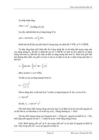Giáo trình Linh Kiện Điện Tử 
Ta chấp nhận rằng: 2E.)E(Nγ= 
1 
γ là hằng số tỉ lệ. 
Lúc đó, mật độ điện tử có năng lượng E là: )E(f. 21E.)E(N).E(f)E(γ==ρ 
Hình trên là đồ thị của ρ(E) theo E tương ứng với nhiệt độ T=00K và T=2.5000K. 
Ta thấy rằng hàm ρ(E) biến đổi rất ít theo nhiệt độ và chỉ biến đổi trong vùng cận của năng lượng EF. Do đó, ở nhiệt độ cao (T=2.5000K) có một số rất ít điện tử có năng lượng lớn hơn EF, hầu hết các điện tử đều có năng lượng nhỏ hơn EF. Diện tích giới hạn bởi đường biểu diễn của ρ(E) và trục E cho ta số điện tử tự do n chứa trong một đơn vị thể tích. ∫∫γ=γ=ρ= FFE023F21E0E. 32dE.E.dE).E(n 
(Để ý là f(E)=1 và T=00K) 
Từ đây ta suy ra năng lượng Fermi EF32Fn. 23E⎟⎟⎠ ⎞ ⎜⎜⎝ ⎛ γ= 
Nếu ta dùng đơn vị thể tích là m3 và đơn vị năng lượng là eV thì γ có trị số là: 
γ = 6,8.1027 
Do đó, 3219Fn.10.64,3E−= 
Nếu biết được khối lượng riêng của kim loại và số điện tử tự do mà mỗi nguyên tử có thể nhả ra, ta tính được n và từ đó suy ra EF. Thông thường EF < 10eV. 
Thí dụ, khối lượng riêng của Tungsten là d = 18,8g/cm3, nguyên tử khối là A = 184, biết rằng mỗi nguyên tử cho v = 2 điện tử tự do. Tính năng lượng Fermi. 
Giải: Khối lượng mỗi cm3 là d, vậy trong mỗt cm3 ta có một số nguyên tử khối là d/A. Vậy trong mỗi cm3, ta có số nguyên tử thực là: 
Trang 19 Biên soạn: Trương Văn Tám 
 
