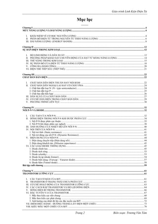Giáo trình Linh Kiện Điện Tử 
Mục lục 
--------- 
Chương I..........................................................................................................................................................................................4 
MỨC NĂNG LƯỢNG VÀ DẢI NĂNG LƯỢNG.........................................................................................................................4 
I. KHÁI NIỆM VỀ CƠ HỌC NGUYÊN LƯỢNG:.................................................................................................................4 
II. PHÂN BỐ ĐIỆN TỬ TRONG NGUYÊN TỬ THEO NĂNG LƯỢNG:.............................................................................6 
III. DẢI NĂNG LƯỢNG: (ENERGY BANDS)........................................................................................................................8 
Chương II......................................................................................................................................................................................12 
SỰ DẪN ĐIỆN TRONG KIM LOẠI...........................................................................................................................................12 
I. ĐỘ LINH ĐỘNG VÀ DẪN XUẤT:..................................................................................................................................12 
II. PHƯƠNG PHÁP KHẢO SÁT CHUYỄN ĐỘNG CỦA HẠT TỬ BẰNG NĂNG LƯỢNG:............................................14 
III. THẾ NĂNG TRONG KIM LOẠI:.....................................................................................................................................15 
IV. SỰ PHÂN BỐ CỦA ĐIỆN TỬ THEO NĂNG LƯỢNG:..................................................................................................18 
V. CÔNG RA (HÀM CÔNG):................................................................................................................................................20 
VI. ĐIỆN THẾ TIẾP XÚC (TIẾP THẾ):.................................................................................................................................21 
Chương III.....................................................................................................................................................................................22 
CHẤT BÁN DẪN ĐIỆN...............................................................................................................................................................22 
I. CHẤT BÁN DẪN ĐIỆN THUẦN HAY NỘI BẨM:........................................................................................................22 
II. CHẤT BÁN DẪN NGOẠI LAI HAY CÓ CHẤT PHA:...................................................................................................24 
1. Chất bán dẫn loại N: (N - type semiconductor)...............................................................................................................24 
2. Chất bán dẫn loại P:.........................................................................................................................................................25 
3. Chất bán dẫn hỗn hợp:.....................................................................................................................................................26 
III. DẪN SUẤT CỦA CHẤT BÁN DẪN:...............................................................................................................................27 
IV. CƠ CHẾ DẪN ĐIỆN TRONG CHẤT BÁN DẪN:...........................................................................................................29 
V. PHƯƠNG TRÌNH LIÊN TỤC:..........................................................................................................................................30 
Chương IV.....................................................................................................................................................................................32 
NỐI P-N VÀ DIODE.....................................................................................................................................................................32 
I. CẤU TẠO CỦA NỐI P-N:.................................................................................................................................................32 
II. DÒNG ĐIỆN TRONG NỐI P-N KHI ĐƯỢC PHÂN CỰC:.............................................................................................34 
1. Nối P-N được phân cực thuận:.........................................................................................................................................35 
2. Nối P-N khi được phân cực nghịch:................................................................................................................................38 
III. ẢNH HƯỞNG CỦA NHIỆT ĐỘ LÊN NỐI P-N:..............................................................................................................40 
IV. NỘI TRỞ CỦA NỐI P-N...................................................................................................................................................41 
1. Nội trở tĩnh: (Static resistance)........................................................................................................................................41 
2. Nội trở động của nối P-N: (Dynamic Resistance)............................................................................................................42 
V. ĐIỆN DUNG CỦA NỐI P-N.............................................................................................................................................44 
1. Điện dung chuyển tiếp (Điện dung nối)...........................................................................................................................44 
2. Điện dung khuếch tán. (Difusion capacitance)................................................................................................................45 
VI. CÁC LOẠI DIODE THÔNG DỤNG.................................................................................................................................45 
1. Diode chỉnh lưu:..............................................................................................................................................................45 
2. Diode tách sóng...............................................................................................................................................................53 
3. Diode schottky:................................................................................................................................................................53 
4. Diode ổn áp (diode Zenner):............................................................................................................................................54 
5. Diode biến dung: (Varicap – Varactor diode)..................................................................................................................57 
6. Diode hầm (Tunnel diode)...............................................................................................................................................58 
Bài tập cuối chương......................................................................................................................................................................59 
Chương V.......................................................................................................................................................................................61 
TRANSISTOR LƯỠNG CỰC.....................................................................................................................................................61 
I. CẤU TẠO CƠ BẢN CỦA BJT..........................................................................................................................................61 
II. TRANSISTOR Ở TRẠNG THÁI CHƯA PHÂN CỰC.....................................................................................................61 
III. CƠ CHẾ HOẠT ĐỘNG CỦA TRANSISTOR LƯỠNG CỰC..........................................................................................63 
IV. CÁC CÁCH RÁP TRANSISTOR VÀ ĐỘ LỢI DÒNG ĐIỆN..........................................................................................64 
V. DÒNG ĐIỆN RỈ TRONG TRANSISTOR.........................................................................................................................66 
VI. ĐẶC TUYẾN V-I CỦA TRANSISTOR............................................................................................................................67 
1. Mắc theo kiểu cực nền chung:.........................................................................................................................................68 
2. Mắc theo kiểu cực phát chung.........................................................................................................................................69 
3. Ảnh hưởng của nhiệt độ lên các đặc tuyến của BJT........................................................................................................72 
VII. ĐIỂM ĐIỀU HÀNH – ĐƯỜNG THẲNG LẤY ĐIỆN MỘT CHIỀU...............................................................................73 
VIII. KIỂU MẪU MỘT CHIỀU CỦA BJT..............................................................................................................................78 Trang 2 Biên soạn: Trương Văn Tám 
 