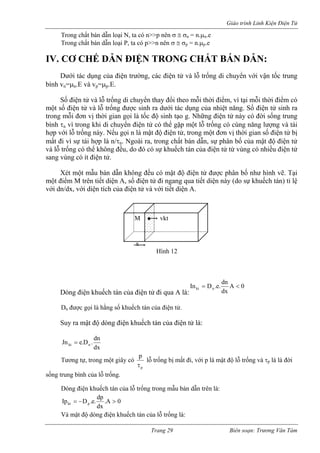 Giáo trình Linh Kiện Điện Tử 
Trong chất bán dẫn loại N, ta có n>>p nên σ ≅ σn = n.μn.e 
Trong chất bán dẫn loại P, ta có p>>n nên σ ≅ σp = n.μp.e 
IV. CƠ CHẾ DẪN ĐIỆN TRONG CHẤT BÁN DẪN: 
Dưới tác dụng của điện trường, các điện tử và lỗ trống di chuyển với vận tốc trung bình vn=μn.E và vp=μp.E. 
Số điện tử và lỗ trống di chuyển thay đổi theo mỗi thời điểm, vì tại mỗi thời điểm có một số điện tử và lỗ trống được sinh ra dưới tác dụng của nhiệt năng. Số điện tử sinh ra trong mỗi đơn vị thời gian gọi là tốc độ sinh tạo g. Những điện tử này có đời sống trung bình τn vì trong khi di chuyển điện tử có thể gặp một lỗ trống có cùng năng lượng và tái hợp với lỗ trống này. Nếu gọi n là mật độ điện tử, trong một đơn vị thời gian số điện tử bị mất đi vì sự tái hợp là n/τn. Ngoài ra, trong chất bán dẫn, sự phân bố của mật độ điện tử và lỗ trống có thể không đều, do đó có sự khuếch tán của điện tử từ vùng có nhiều điện tử sang vùng có ít điện tử. 
Xét một mẫu bán dẫn không đều có mật độ điện tử được phân bố như hình vẽ. Tại một điểm M trên tiết diện A, số điện tử đi ngang qua tiết diện này (do sự khuếch tán) tỉ lệ với dn/dx, với diện tích của điện tử và với tiết diện A. 
M vkt 
x 
Hình 12 
Dòng điện khuếch tán của điện tử đi qua A là: 0Adxdn.e.DInnkt<= 
Dn được gọi là hằng số khuếch tán của điện tử. 
Suy ra mật độ dòng điện khuếch tán của điện tử là: dxdn.D.eJnnkt= 
Tương tự, trong một giây có ppτ lỗ trống bị mất đi, với p là mật độ lỗ trống và τp là là đời sống trung bình của lỗ trống. 
Dòng điện khuếch tán của lỗ trống trong mẫu bán dẫn trên là: 0A. dxdp.e.DIppkt>−= 
Và mật độ dòng điện khuếch tán của lỗ trống là: 
Trang 29 Biên soạn: Trương Văn Tám 
 