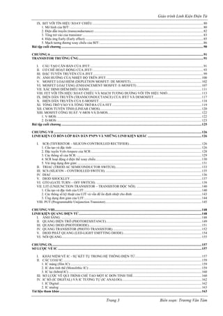 Giáo trình Linh Kiện Điện Tử 
IX. BJT VỚI TÍN HIỆU XOAY CHIỀU..................................................................................................................................80 
1. Mô hình của BJT:............................................................................................................................................................80 
2. Điện dẫn truyền (transconductance)................................................................................................................................82 
3. Tổng trở vào của transistor:.............................................................................................................................................83 
4. Hiệu ứng Early (Early effect)..........................................................................................................................................85 
5. Mạch tương đương xoay chiều của BJT:.........................................................................................................................86 
Bài tập cuối chương......................................................................................................................................................................90 
CHƯƠNG 6...................................................................................................................................................................................91 
TRANSISTOR TRƯỜNG ỨNG..................................................................................................................................................91 
I. CẤU TẠO CĂN BẢN CỦA JFET:....................................................................................................................................91 
II. CƠ CHẾ HOẠT ĐỘNG CỦA JFET:.................................................................................................................................93 
III. ĐẶC TUYẾN TRUYỀN CỦA JFET.................................................................................................................................99 
IV. ẢNH HƯỞNG CỦA NHIỆT ĐỘ TRÊN JFET................................................................................................................100 
V. MOSFET LOẠI HIẾM (DEPLETION MOSFET: DE MOSFET)...................................................................................102 
VI. MOSFET LOẠI TĂNG (ENHANCEMENT MOSFET: E-MOSFET)............................................................................107 
VII. XÁC ĐỊNH ĐIỂM ĐIỀU HÀNH:...................................................................................................................................111 
VIII. FET VỚI TÍN HIỆU XOAY CHIỀU VÀ MẠCH TƯƠNG ĐƯƠNG VỚI TÍN HIỆU NHỎ........................................113 
IX. ĐIỆN DẪN TRUYỀN (TRANSCONDUCTANCE) CỦA JFET VÀ DEMOSFET........................................................117 
X. ĐIỆN DẪN TRUYỀN CỦA E-MOSFET........................................................................................................................118 
XI. TỔNG TRỞ VÀO VÀ TỔNG TRỞ RA CỦA FET.........................................................................................................119 
XII. CMOS TUYẾN TÍNH (LINEAR CMOS).......................................................................................................................120 
XIII. MOSFET CÔNG SUẤT: V-MOS VÀ D-MOS..............................................................................................................122 
1. V-MOS:.........................................................................................................................................................................122 
2. D-MOS:.........................................................................................................................................................................123 
Bài tập cuối chương....................................................................................................................................................................125 
CHƯƠNG VII.............................................................................................................................................................................126 
LINH KIỆN CÓ BỐN LỚP BÁN DẪN PNPN VÀ NHỮNG LINH KIỆN KHÁC...............................................................126 
I. SCR (THYRISTOR – SILICON CONTROLLED RECTIFIER).....................................................................................126 
1. Cấu tạo và đặc tính:.......................................................................................................................................................126 
2. Đặc tuyến Volt-Ampere của SCR:.................................................................................................................................128 
3. Các thông số của SCR:..................................................................................................................................................129 
4. SCR hoạt động ở điện thế xoay chiều............................................................................................................................130 
5. Vài ứng dụng đơn giản:.................................................................................................................................................131 
II. TRIAC (TRIOD AC SEMICONDUCTOR SWITCH).....................................................................................................133 
III. SCS (SILICON – CONTROLLED SWITCH).................................................................................................................135 
IV. DIAC................................................................................................................................................................................136 
V. DIOD SHOCKLEY..........................................................................................................................................................137 
VI. GTO (GATE TURN – OFF SWITCH)............................................................................................................................138 
VII. UJT (UNIJUNCTION TRANSISTOR – TRANSISTOR ĐỘC NỐI).............................................................................140 
1. Cấu tạo và đặc tính của UJT:.........................................................................................................................................140 
2. Các thông số kỹ thuật của UJT và vấn đề ổn định nhiệt cho đỉnh:................................................................................143 
3. Ứng dụng đơn giản của UJT:.........................................................................................................................................144 
VIII. PUT (Programmable Unijunction Transistor).................................................................................................................145 
CHƯƠNG VIII............................................................................................................................................................................148 
LINH KIỆN QUANG ĐIỆN TỬ................................................................................................................................................148 
I. ÁNH SÁNG.....................................................................................................................................................................148 
II. QUANG ĐIỆN TRỞ (PHOTORESISTANCE)................................................................................................................149 
III. QUANG DIOD (PHOTODIODE)....................................................................................................................................151 
IV. QUANG TRANSISTOR (PHOTO TRANSISTOR)........................................................................................................152 
V. DIOD PHÁT QUANG (LED-LIGHT EMITTING DIODE)............................................................................................154 
VI. NỐI QUANG....................................................................................................................................................................155 
CHƯƠNG IX...............................................................................................................................................................................157 
SƠ LƯỢC VỀ IC........................................................................................................................................................................157 
I. KHÁI NIỆM VỀ IC - SỰ KẾT TỤ TRONG HỆ THỐNG ĐIỆN TỬ..............................................................................157 
II. CÁC LOẠI IC..................................................................................................................................................................159 
1. IC màng (film IC):.........................................................................................................................................................159 
2. IC đơn tính thể (Monolithic IC):....................................................................................................................................159 
3. IC lai (hibrid IC)............................................................................................................................................................160 
III. SƠ LƯỢC VỀ QUI TRÌNH CHẾ TẠO MỘT IC ĐƠN TINH THỂ................................................................................160 
IV. IC SỐ (IC DIGITAL) VÀ IC TƯƠNG TỰ (IC ANALOG).............................................................................................162 
1. IC Digital:......................................................................................................................................................................162 
2. IC analog:......................................................................................................................................................................163 
Tài liệu tham khảo......................................................................................................................................................................163 Trang 3 Biên soạn: Trương Văn Tám 
 