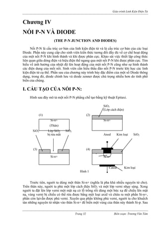 Giáo trình Linh Kiện Điện Tử 
Chương IV 
NỐI P-N VÀ DIODE 
(THE P-N JUNCTION AND DIODES) 
Nối P-N là cấu trúc cơ bản của linh kiện điện tử và là cấu trúc cơ bản của các loại Diode. Phần này cung cấp cho sinh viên kiến thức tương đối đầy đủ về cơ chế hoạt động của một nối P-N khi hình thành và khi được phân cực. Khảo sát việc thiết lập công thức liên quan giữa dòng điện và hiệu điện thế ngang qua một nối P-N khi được phân cực. Tìm hiểu về ảnh hưởng của nhiệt độ lên hoạt động của một nối P-N cũng như sự hình thành các điện dung của mối nối. Sinh viên cần hiểu thấu đáo nối P-N trước khi học các linh kiện điện tử cụ thể. Phần sau của chương này trình bày đặc điểm của một số Diode thông dụng, trong đó, diode chỉnh lưu và diode zenner được chú trọng nhiều hơn do tính phổ biến của chúng. 
I. CẤU TẠO CỦA NỐI P-N: 
Hình sau đây mô tả một nối P-N phẳng chế tạo bằng kỹ thuật Epitaxi. 
SiO2 
(Lớp cách điện) 
(1) (2) 
Si-n+ Si-n+ 
(Thân) 
SiO2 Lớp SiO2 SiO2 
bị rửa mất Anod Kim loại SiO2 
(3) (4) 
P 
Si-n+ Si-n+ 
Catod Kim loại 
Hình 1 
Trước tiên, người ta dùng một thân Si-n+ (nghĩa là pha khá nhiều nguyên tử cho). Trên thân này, người ta phủ một lớp cách điện SiO2 và một lớp verni nhạy sáng. Xong người ta đặt lên lớp verni một mặt nạ có lỗ trống rồi dùng một bức xạ để chiếu lên mặt nạ, vùng verni bị chiếu có thể rửa được bằng một loại axid và chừa ra một phần Si-n+, phần còn lạivẫn được phủ verni. Xuyên qua phần không phủ verni, người ta cho khuếch tán những nguyên tử nhận vào thân Si-n+ để biến một vùng của thân này thành Si-p. Sau 
Trang 32 Biên soạn: Trương Văn Tám 
 