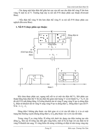 Giáo trình Linh Kiện Điện Tử 
- Tác dụng một hiệu điện thế giữa hai cực của nối sao cho điện thế vùng P lớn hơn 
vùng N một trị số V. Trường hợp này ta nói nối P-N được phân cực thuận (Forward 
Bias). 
Nếu điện thế vùng N lớn hơn điện thế vùng P, ta nói nối P-N được phân cưc 
nghịch (Reverse Bias). 
1. Nối P-N được phân cực thuận: 
ạo ra dòng điện 
Ip. Điện tử khuếch tán từ vùng N sang vùng P tạo ra dòng điện In. Dòng điện I qua nối P-N 
là 
ào thời gian và vị trí của tiết diện A vì ta có một 
trạng thái thường xuyên như điện In và Ip phụ thuộc vào vị trí của tiết diện. 
Trong vùng P xa vùng hiếm, lỗ trống trôi dưới tác dụng của điện trường tạo nên 
dòng c điện tử từ 
vùng ng vùng này 
+ V0 - 
R I 
(Giới hạn dòng 
điện) 
- 
- V + Dòng điện tử 
N Vùng hiếm P 
- VS + 
V V 
P 
VB Jnp Jnn 
N Jpp Jnn V V0 
x1 x x1 x2 x Hình 3 
Khi chưa được phân cực, ngang mối nối ta có một rào điện thế V0. Khi phân cực thuận bằng hiệu điện thế V thì rào điện thế giảm một lượng V và trở thành VB = V0-V, do đó nối P-N mất thăng bằng. Lỗ trống khuếch tán từ vùng P sang vùng N t 
: npIII+= Dòng điện I không phụ thuộc v 
ng dòng 
Jpp. Khi các lỗ trống này đến gần vùng hiếm, một số bị tái hợp với cá N khuếch tán sang. Vì vùng hiếm rất mỏng và không có điện tử nên tro 
Trang 35 Biên soạn: Trương Văn Tám 
 
