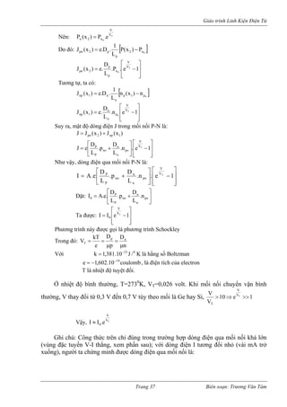 Giáo trình Linh Kiện Điện Tử 
V 
T0Vn2ne.P)x(P= Nên: []0n2pnJ 
p 
2 p P(x ) P 
L 
(x ) = e.D . 1 − Do đó: ⎥⎥⎦ 
⎤⎡DV 
⎢⎣ L0p 
J (x ) = e. .P .⎢eVT −1 
n 
p 
pn 2 
Tương tự, ta có: 
[]0p1pnn1npn)x(nL1.D.e)x(J−= ⎥⎥⎦ ⎤ ⎢⎢⎣ ⎡ −=1en. LD.e)x(JT0VVpnn1 
np 
Suy ra, mật độ dòng điện J trong mối nối P-N là: 
)x(J)x(JJ1np2pn+= ⎥⎥⎤ ⎢⎡ −⎥⎤ ⎢⎡ +=1e.n.Dp.DeJTVVponnoP ⎦ ⎢⎣ 
⎣ L L ⎦ P n 
Như vậy, dòng điện qua mối nối P-N là: 
⎥⎥⎦ ⎤ ⎢⎢⎣ ⎡ −⎥⎦ ⎤ 
⎢⎡ +=Dp.De.AInoP 
⎣ 
.n . e 1 
L L 
VT 
V 
po 
n 
nP 
Đặt: ⎥⎦ ⎤⎡DD 
⎢⎣ 
= 
P 
P 
0 . 
L 
I A.e. 
Ta đượ 
+ponnnon. Lp 
c: ⎥⎥⎦ ⎤ 
⎢⎢⎣ e0 
⎡ 
VT −1 
V 
hương trình này ọi là phương trình Schockley 
=I 
I 
P 
đượ 
c g 
Trong đó: n 
DDkTnppeVTμ= μ== 
là hằng số Boltzman 
VT=0,026 volt. Khi mối nối chuyển vận bình 
thườ đổi từ 0,3 V đến 0,7 V tùy theo mối là Ge hay Si, 
Với 
K/J10.381,1k023−= 
coulomb10.602,1e−=, là điện tích của electron T là nhiệt độ tuyệt đối. 
19− 
Ở nhiệt độ bình thường, T=2730K, 1e10VVTVVT>>⇒> 
ng, V thay TVV 
Vậy, 
0Ghi chú: Công thức trên chỉ đúng trong trường hợp dòng điện qua mối nối khá lớn (vùng đặc tuyến V-I thẳng, xem phần sau); với dòng điện I tương đối nhỏ (vài mA trở xuống), người ta chứng minh được dòng điện qua mối nối là: 
I ≈ I .e 
Trang 37 Biên soạn: Trương Văn Tám 
 