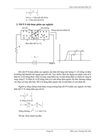 Giáo trình Linh Kiện Điện Tử 
⎥ 
⎥⎤ ⎢⎢⎡ −=η1eIITVV0 ⎣ ⎦ 
Với η = 1 khi mối nối là Ge 
η = 2 khi mối nối là Si 
2. N c phân cực nghịch: 
ối P-N được phân cực nghịch, rào điện thế tăng một lượng V. Lỗ trống và điện 
tử không thể khuếch tán ngang qua mối nối. Tuy nhiên, dưới tác dụng của nhiệt, một số ít 
điện t và l ều từ vùng N 
sang t nhỏ, thường chừng 
vài c 
rong trường hợp nối P-N phân cực nghịch với hiệu 
điện thế V<0, dòng đ 
ối P-N khi đượ 
- 
+ 
Khi n 
ửỗ trống được sinh ra trong vùng hiếm tạo ra một dòng điện có chivùng P. Vì điện tử và lỗ trống sinh ra ít nên dòng điện ngược rấ 
hục μA hay nhỏ hơn. Để ý là dòng điện ngược này là một hàm số của nhiệt độ. Người ta cũng chứng minh được t 
iện qua nối là: ⎥⎥⎦ ⎤ ⎢⎢⎣ ⎡ −=η1eII 
T V 
V 
0 
I0 cũng có trị số: 
⎥⎦ ⎢⎣ ponnoPLL... ⎤⎡DD I = A.e P p + n n 0 
Thông thường, 1eTV<<η nên I # I 
V 
Thí dụ: Xem mạch sau đây 
0 
+ + 
+ + - - - - 
Ion dương 
Dòng electron (khác 0) 
P - + N 
Rào điện thế VB=VS 
R 
V VB 
V0 
- VS + 
Hình 4 
Ion âm 
Trang 38 Biên soạn: Trương Văn Tám 
 