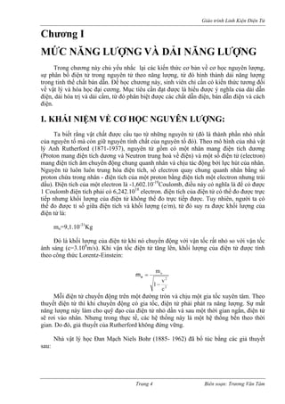 Giáo trình Linh Kiện Điện Tử 
Chương I 
MỨC NĂNG LƯỢNG VÀ DẢI NĂNG LƯỢNG 
Trong chương này chủ yếu nhắc lại các kiến thức cơ bản về cơ học nguyên lượng, sự phân bố điện tử trong nguyên tử theo năng lượng, từ đó hình thành dải năng lượng trong tinh thể chất bán dẫn. Để học chương này, sinh viên chỉ cần có kiến thức tương đối về vật lý và hóa học đại cương. Mục tiêu cần đạt được là hiểu được ý nghĩa của dải dẫn điện, dải hóa trị và dải cấm, từ đó phân biệt được các chất dẫn điện, bán dẫn điện và cách điện. 
I. KHÁI NIỆM VỀ CƠ HỌC NGUYÊN LƯỢNG: 
Ta biết rằng vật chất được cấu tạo từ những nguyên tử (đó là thành phần nhỏ nhất của nguyên tố mà còn giữ nguyên tính chất của nguyên tố đó). Theo mô hình của nhà vật lý Anh Rutherford (1871-1937), nguyên tử gồm có một nhân mang điện tích dương (Proton mang điện tích dương và Neutron trung hoà về điện) và một số điện tử (electron) mang điện tích âm chuyển động chung quanh nhân và chịu tác động bởi lực hút của nhân. Nguyên tử luôn luôn trung hòa điện tích, số electron quay chung quanh nhân bằng số proton chứa trong nhân - điện tích của một proton bằng điện tích một electron nhưng trái dấu). Điện tích của một electron là -1,602.10-19Coulomb, điều này có nghĩa là để có được 1 Coulomb điện tích phải có 6,242.1018 electron. điện tích của điện tử có thể đo được trực tiếp nhưng khối lượng của điện tử không thể đo trực tiếp được. Tuy nhiên, người ta có thể đo được tỉ số giữa điện tích và khối lượng (e/m), từ đó suy ra được khối lượng của điện tử là: 
mo=9,1.10-31Kg 
Đó là khối lượng của điện tử khi nó chuyển động với vận tốc rất nhỏ so với vận tốc ánh sáng (c=3.108m/s). Khi vận tốc điện tử tăng lên, khối lượng của điện tử được tính theo công thức Lorentz-Einstein: 22ocv1m− =em 
Mỗi điện tử chuyển động trên một đường tròn và chịu một gia tốc xuyên tâm. Theo thuyết điện từ thì khi chuyển động có gia tốc, điện tử phải phát ra năng lượng. Sự mất năng lượng này làm cho quỹ đạo của điện tử nhỏ dần và sau một thời gian ngắn, điện tử sẽ rơi vào nhân. Nhưng trong thực tế, các hệ thống này là một hệ thống bền theo thời gian. Do đó, giả thuyết của Rutherford không đứng vững. 
Nhà vật lý học Đan Mạch Niels Bohr (1885- 1962) đã bổ túc bằng các giả thuyết sau: 
Trang 4 Biên soạn: Trương Văn Tám 
 