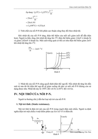 Giáo trình Linh Kiện Điện Tử 
Áp dụng: 102).C25(I)Ct(It00= 
25 
0 0 
− 
102.nA2525100− = 
181.nA 
25= 
1( 
A525,4)C I 000 
0 ⇒ = μ 
ất c a nối P-N khi phân cực thuận cũng thay đổi theo nhiệt độ. 
ệt độ của nối P-N tăng, điện thế thềm ủa mối nố m ( dễ dẫn điện 
hơn). Người ta thấ 
và giảm 2,02mV ở di 
khi nhiệt độ tăng lên 10C. 
2. Tính ch 
ủ 
Khi nhi 
ci giảnối 
y rằng, khi nhiệt độ tăng lên 10C điện thế thềm giảm 1,8mV ở diode Si ode Ge. Một cách tổng quát có thể coi như điện thế thềm giảm 2mV C/mV2 
tΔ 
VD = − 0 
Δ 
. hiệt độ c nối P-N cũng quyết định điện thế sụp đổ. Nếu nhiệt độ tăng lên đến 
một trị nào đó thì iện thế sụp đổ sẽ giảm xuống rất nhỏ và mối nối P-N không còn sử 
dụng c nữa. Nhiệt độ này là 1500C đối với Si và 850C đối với Ge. 
IV. N 
ời ta thường chú ý đến hai loại nội trở của nối P- 
1. Nội trở tĩnh: (Static resistance). 
Nội trở tĩnh là điện trở nội của nối P-N trong mạch điện một chiều. Người ta định 
nghĩa 
I(mA) 450C 
350C 
250C 
0 0,66 0,68 0,7 V 
Hình 8 
3 
N 
ủa đ 
đượ 
ỘI TRỞ CỦA NỐI P-N. 
Ng 
ưN 
điện trở một chiều ở một điểm phân cực là tỉ số V/I ở điểm đó. I (mA) 
0 V V 
(Volt) 
Hình 9 
P 
N 
I Q 
Trang 41 Biên soạn: Trương Văn Tám 
V 
Rs 
Vs 
I  