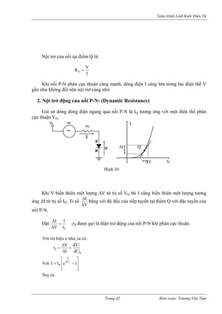 Giáo trình Linh Kiện Điện Tử 
Nội trở ủa nối tại điểm Q là: 
cIVRD= 
Khi nối P-N phân cư không 
ực thuận càng mạnh, dòng điện I càng lớn trong lúc điện thế V 
gần nh đổi nên nội trở càng nhỏ. 
2. Nội trở động của nối P-N: (Dynamic Resistance) 
Giả sử dòng dòng điện ngang qua nối P-N là IQ tương ứng với một điện thế phân 
cực t 
h ột lượng ΔV từ trị số VQ thì I cũng biến thiên một lượng tương 
ứng ΔI từ trị s . Tỉ số 
huận VQ. 
K 
i 
V biến thiên m 
ố I 
Q 
VΔ 
Ib Δ ằng với độ d của tiếp tuyến tại điểm Q vớ uyến của 
nối P-N 
ặ 
ốc 
i đặc t 
. 
Đ 
t: dr= ;r 
1IΔ 
ΔV 
gọi là điện ối P-N khi phân n. 
ớ tín hiệu u nhỏ, ta có: 
d được trở động của n cực thuậ 
V 
i QddIdVIVr= ΔΔ= 
Với ⎥⎥⎤ ⎢⎢⎡ −=η1e.IITVV0 ⎣ ⎦ 
Suy ra: 
~ VIw 
P 
N 
RsVs I ω ΔI Q ΔV V Hình 10 
Trang 42 Biên soạn: Trương Văn Tám 
 