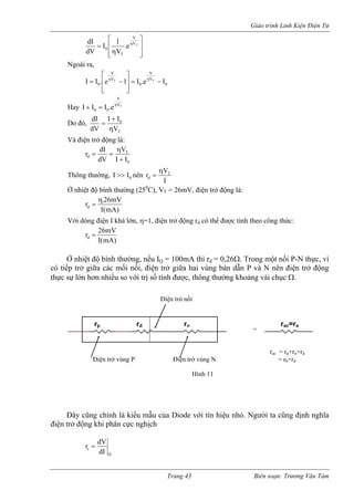 Giáo trình Linh Kiện Điện Tử 
⎥⎥⎦ 
⎤ ⎢⎢⎣ ⎡ η=ηVVT0e. V1IdVdI T 
Ngoài ra, 
0V0V0Ie.I1e.IITT−= ⎥⎥⎦ ⎢⎢⎣ −=ηη VV⎤⎡ 
Hay TVV00e.IIIη=+ Do đó, T0VIIdVdIη+ = Và điện trở động là: 
0IIdV+ Thông thường, 0II>>nên 
T 
d 
r dI V 
η 
= = 
IV r T 
d 
η 
= 
Ở nhiệt độ bình thường (250C), VT = 26mV, điện trở động là: )mA(ImV26.rη= d 
Với dòng điện I khá lớ , η=1, điện trở động rd có thể được tính theo công thức: 
n 
)mA(IỞ nhiệt độ bình thường, nếu I 
r 26mV d = 
h 
dẫn P 
h được, thông thường khoảng vài chục Ω. 
ng chính là kiểu mẫu của Diode với tín hiệu nhỏ ũng đị 
iện trở động khi phân cực nghịch 
Q = 100mA thì rd = 0,26Ω. Trong một nối P-N tực, vì có tiếp trở giữa các mối nối, điện trở giữa hai vùng bán và N nên điện trở động thực sự lớn hơn nhiều so với trị số tín 
Điện trở nối 
Đây cũ. Người ta cnh nghĩa 
đ 
= 
Điện trở Điện trở vùng N = rb+rd 
Hình 11 
rac = rp+rn+rd 
vù 
ng 
P rp rd rn rac=ro 
Q 
rdIdVr= Trang 43 Biên soạn: Trương Văn Tám 
 
