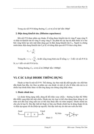 Giáo trình Linh Kiện Điện Tử 
Trong ác thường, CT có trị số từ 5pF đến 100pF 
2. Điện dung khuếch tán. (Difusion capacitance) 
Khi nối P-N được phân cực thuận, l ợc khuếch tán từ vùng P sang vùng N 
và đi n tử khuếch tán từ vùng N sang vùng P. Sự phân bố các hạt tải điện thiểu số ở hai 
bên vùng hiếm tạo nên một điện dung gọi là điện dung khuếch tán CD.. Người ta chứng 
minh c điện dung khuếch tán CDtỉ lệ với dòng điện qua nối P-N theo công thức: 
c nối P-N thông 
ỗ trống đư 
ệ 
đượ 
Trang 45 Biên soạn: Trương Văn Tám 
T 
D V 
C I 
η 
τ 
= 
rong đó, 
T 
P 
P 
P D 
τ = τ = , là đời sống trung bình của lỗ trống; η = 2 đối với nối P-N là 
Si, η 1 đối với 
hông thường, CD có trị số từ 2000pF đến 15000pF. 
VI. CÁC LOẠI DIODE THÔNG DỤNG 
iode cơ bản là một nối P-N. Thế nhưng, tùy theo mật độ chất tạp pha vào chất bán 
dẫn thuần ban u, tùy theo sự phân cự ủa diode và một số yếu tố há a có 
nhiều loại diode khác nhau và tầm ứng d của chúng cũng khác nha 
iode chỉnh lưu: 
à diode thông dụng nhất, dùng để đổi điện xoay chiều – thường là điện thế 50Hz 
đến 60Hz sang điện thế một chiều. Diode này tùy loại có thể chịu đựng được dòng từ vài 
trăm mA đến loại công suất cao có thể chịu được đến vài trăm ampere. Diode chỉnh lưu 
chủ y u là loại Si. Hai đặc tính kỹ thuật cơ bản của Diode chỉnh lưu là dòng thuận tối đa 
và đi p ngược tối đa (Điện áp sụp đổ). Hai đặc tính này do nhà sản xuất cho biết. 
P 
Hình 13 
2L 
= 
nối P-N là Ge. 
T 
D 
đầ 
c cụng 
ku. 
c nữa mà t 
1. 
D 
L 
ếện á 
Anod Catod 
A 
K Ký hiệu 
N P N 
 