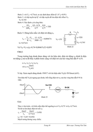 Giáo trình Linh Kiện Điện Tử 
Bước 2: với I’D =4,77mA, ta xác định được điểm Q’ (V’D=0,9V) 
ước 3: vẽ tiếp tuyến tại Q’ với đặc tuyến để tìm điện thế offset V0. 
V0=0,74V 
ước 4: Xác định r từ công thức: 
B 
B 
0Ω≈= −Δ16,074,09,0V r = D = 32 
ước 5: Dùng ki u với điện trở động r0. 
Δ77,477,4DID0 
B 
ểu mẫA00467,032300074,015rRVVI00SD= + − = + − = ID=4,67mA 
à VD=V0+r0ID=0,74+0,00467x32=0,89V 
hú ý: 
rong trường hợp diode đ ùng với tín hiệu nhỏ, điện trở động r0 chính là điện 
trở động rd mà ta đã thấy ở phầ ộng với điện trở của hai vùng bán và N. 
r0=rac=rp+rn+rd=rB+rd 
với rd=η 
+ VS=15V - R + VK= 0,74V - Hình 22 r0=32Ω ID 
V 
C 
T 
ược dn trước c 
dẫn PmAImV26D 
Ví dụ: Xem mạch dùng diode 1N917 với tín hi ỏ VS(t)=50 Sinωt (mV). 
ìm điện thế VD(t) ngang qua diode, biết rằng điện trở rB của hai vùng bán dẫn P-N là 
0Ω. 
iải: 
ệu nh 
T1 
Vs=15VR=3KVs(t)+-+ VD(t)? - Hình 23 50mV-50mV 
G 
Theo ví dụ trước, với kiểu mẫu điện thế ngưỡng ta có VD=0,7V và ID=4,77mA. Từ đó ta tìm được điện trở nối rd: Ω===45,5 
mA77,4IDr 
r 26mV 26mV d 
Mạch tương đương xoay chiều: 
ac=10 + 0,45=10,45Ω Trang 49 Biên soạn: Trương Văn Tám 
 