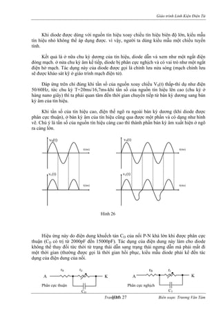 Giáo trình Linh Kiện Điện Tử 
Khi diode được dùng với nguồn tín hiệu xoay chiều tín hiệu biên độ lớn, kiểu mẫu 
tín hi 
ết quả là ở nữa chu kỳ dương của tín h diode dẫn và xem như một ngắt điện 
đóng mạch. ở nửa chu kỳ âm kế tiếp, diode bị ân cực nghịch và có vai trò như một ngắt 
điện hở mạch. Tác dụ g này của diode được g i là chỉnh lưu nửa sóng (mạch chỉnh lưu 
sẽ được khảo sát kỹ ở giáo trình mạch điện tử). 
Đáp ứng trên chỉ đúng khi tần số của nguồn xoay chiều VS(t) thấp-thí dụ như điện 
50/60Hz, tức chu kỳ T=20m 6,7ms-khi tần số của nguồn tín hiệu lên cao (chu kỳ ở 
hàng nano giây) thì ta phải quan tâm đến thời gian chuyển tiếp từ bán kỳ dương sang bán 
kỳ âm của tín hiệu. 
hi tần số của tín hiệu cao, điện thế ngõ ra ngoài bán kỳ dương (khi diode được 
phân cực thuận), ở bán kỳ âm của tín hiệu c được một phần và có dạng như hình 
vẽ. C ú ý là tần số của nguồn tín hiệu càng cao thì thành phần bán kỳ âm xu hiện ở ngõ 
ra càng lớn. 
iệu ứng này do điện dung khuếch tán CD của nối P-N khá lớn khi được phân cực 
thuận (CD có trị từ 2000pF đến 15000pF). Tác dụng của điện dung này làm cho diode 
không thể thay đổi tức thời từ trạng thái dẫn sang trạng thái ngưng dẫn mà phải mất đi 
một thời gia ường được gọi là thời gian hồi ph ểu m ải kể đến tác 
dụng của điện dung củ 
vS(t) 
ệu nhỏ không thể áp dụng được. vì vậy, người ta dùng kiểu mẫu một chiều tuyến tính. 
K 
iệu, 
phọ 
n 
s/1 
K 
ũng qua 
h 
ất 
Trang 51 Biên soạn: Trương Văn Tám 
vS(t) 
vL(t) vL(t) 
t(ms) 
s) 
t(ms) 
t(ms) 
t(mHình 26 
H 
n (th 
ục, ki 
ẫu diode ph 
a nối. 
rB rd rB rr 
CD CT 
K K 
ực Phân ghịch 
Hình 27 
A 
A 
Phân c 
thuận 
cực n 
 