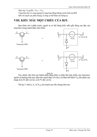 Giáo trình Linh Kiện Điện Tử 
Như vậy, VCB(off) = VOC = VCC. 
Vùng bảo hoà và vùng ngưng là vùng hoạt động không tuyến tính của BJT. 
ối với mạch cực phát chung, ta cũng có thể khảo sát tương tự. 
VIII. KIỂU MẪU MỘT CHIỀU CỦA BJT. 
ua khảo sát ở phần trước, người ta có thể dùng kiểu mẫu gần đúng sau đây của 
transistor trong mạch điện một chiều: 
mạc n với chú ý là điện thế thềm VBE khi phân cực 
thuận là 0,3V đối với Ge và 0,7V đối với Si. 
hí dụ 1: tính IE, IC và VCB của mạch c ư sau: 
Đ 
Q 
E C 
B 
αDCIE 
IE IC=αDCIE≈IE 
Trang 78 Biên soạn: Trương Văn Tám 
E C 
B 
Tr 
≈ 
ansistor NPN 
E C 
B 
DC E 
E 
C αIIE IC=αDCIE≈IE ≈ B 
Transistor PNP 
Tuy nhiên, khi tính các thành phần dòng điện và điện thế một chiều của transistor, người ta thường tính trực tiếp trên Hình 26 
hđiệ 
ực nền chung nh 
T 
 