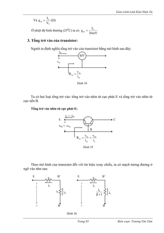 Giáo trình Linh Kiện Điện Tử 
Và 
) 
(C 
V 
I 
gm = Ω 
Ở nhiệt độ bình thường (250C) ta có 
T 
: mV26IgCm= 3. Tổng trở vào của transistor: 
Ngư định nghĩa ở vào củ transistor bằng mô hình sau đây: 
ng trở vào nhìn từ 
cực n 
: 
đối với tín hiệu xoay chiều, ta có mạch tương đương ở 
ngõ v 
ời ta 
tổng tr 
a BJTiin+ - vinHình 34 inininivR= 
Ta có hai loại tổng trở vào: tổng trở vào nhìn từ cực phát E và tổ 
ền B. 
Tổng trở vào nhìn từ cực phát E 
ie = -iin 
+ 
- 
vbe = -vin 
Hình 35 
ebeinininivivR== 
E C 
B 
Theo mô hình của transistor 
ào như sau: 
- 
+ B 
E B’ E B’re re - 
+ B 
ie ie 
ie 1rb+ βib rb 
Hình 36 
Trang 83 Biên soạn: Trương Văn Tám 
 