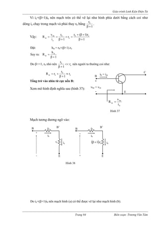 Giáo trình Linh Kiện Điện Tử 
Vì ie=(β+1)ib nên mạch trên có thể vẽ lại như hình phía dưới bằng cách coi như 
dòng e chạy trong mạch và phải thay rb bằng 
1rb+β 
i . 
Vậy: 
1r)1(rr1rivRebebebein+β+β+ =+ +β== 
Đặt: hie = rb+(β+1).re 
uy ra: 
1hRiein+β= 
Sebr1r<< +β 
Do β>>1, rb nhỏ nên nên người ta thường coi như: 
ebeinr1rrR≈ +β+= 
Tổng trở vào nhìn từ cực nền B: 
em mô hình định nghĩa sau (hình 37): 
o ie=(β+1)ib nên mạch hình (a) có thể được vẽ lại như mạch hình (b). 
bbeinivR= B E C + - vbe = vinib = iinHình 37 
X 
Mạch tương đương ngõ vào: 
D 
+ 
- E 
B B’ 
ib 
rb 
- 
B B’ 
ie re + E 
ib 
rb 
ib ( ) e β +1 .r 
Hình 38 
Trang 84 Biên soạn: Trương Văn Tám 
 