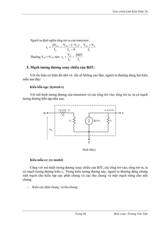 Giáo trình Linh Kiện Điện Tử 
Người ta định nghĩa tổng trở ra của transistor: CACECACECCE0IVV0I)V(VIVr+ = − −− = Δ= CCA0IV200IVr== T ờng VA>>VCE nên: 
hư 
5. Mạch tương đ g ay chiều củ JT: 
Với tín hiệu có biện độ nhỏ và tần số không cao lắm, ngư ta thường dùng hai kiểu 
mẫu sau đây: 
Kiểu hỗn tạp: (hybrid-π) 
ới mô hình tương đương của transistor và các tổng trở vào, t ng trở ra, ta có mạch 
tương 
Kiểu mẫu re: (re model) 
ô hình tương đương xoay chiều của BJT, các tổng trở vào, tổng trở ra, ta 
có m ng đương này, người ta thường dùng chung 
một m ực thu chung và một mạch riêng cho nền 
chung. 
- Kiểu cực phát chung và thu chung: 
ươn 
xo 
a B 
ời 
V 
ổ 
đương hỗn tạp như sau: 
Cũng với m 
ạch tương đương kiểu re. Trong kiểu tươạch cho kiểu ráp cực phát chung và cB C 
E 
vbeib rb 
rπ gmvbe ro 
ic 
Hình 40(a) 
Trang 86 Biên soạn: Trương Văn Tám 
 
