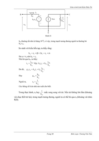 Giáo trình Linh Kiện Điện Tử 
hre thường rất nhỏ (ở hàng 10-4), vì vậy, trong mạch tương đương người ta thường bỏ 
hre.vce. 
So sánh với kiểu hỗn tạp, ta thấy rằng: 
π+=+β+=rrr)1(rhbebie Do rb<<rπ nên hie = rπ 
Nếu bỏ qua hre, ta thấy: 
iebh 
be v 
i = Vậy: 
iebefebfeh 
v 
h i = h . 
Do đó, 
febefebfebemhvhihvg== ; 
Hay 
iefemhhg= Ngoài ra, 
oe0h1r= Các thông số h do nhà sản xuất cho biết. 
Trong thực hành, r0 hay 
oeh1 mắc song song với tải. Nếu tải không lớn lắm (khoảng 
vài chục KΩ trở lại), trong mạch tương đương, người ta có thể bỏ qua r0 (khoảng vài trăm 
KΩ). 
B C 
E 
vbe 
ib 
hrevce 
hiehi 
feb 
oe h 
1 
Hình 41 
vce 
~ + 
- 
Trang 88 Biên soạn: Trương Văn Tám 
 