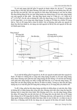 Giáo trình Linh Kiện Điện Tử 
Ta xét một mạng tinh thể gồm N nguyên tử thuộc nhóm 4A, thí dụ C6. Ta tưởng tượng rằng có thể thay đổi được khoảng cách giữa các nguyên tử mà không thay đổi cấu tạo căn bản của tinh thể. Nếu các nguyên tử cách nhau một khoảng d1 sao cho tác động lẫn nhau không đáng kể thì các mức năng lượng của chúng trùng với các mức năng lượng của một nguyên tử độc nhất. Hai phụ tầng ngoài cùng có 2 điện tử s và 2 điện tử p (C6=1s22s22p2). Do đó, nếu ta không để ý đến các tầng trong, ta có 2N điện tử chiếm tất cả 2N trạng thái s và có cùng mức năng lượng; Ta cũng có 2N điện tử p chiếm 2N trạng thái p. Vậy có 4N trạng thái p chưa bị chiếm. Giả sử khoảng cách giữa các nguyên tử được thu nhỏ hơn thành d2, tác dụng của một nguyên tử bất kỳ lên các nguyên tử lân cận trở thành quan trọng. 
Năng lượng E 
4N trạng thái 6N trạng thái p 
chưa bị chiếm Dải dẫn điện (2N trạng thái bị chiếm) 
2p 
Dải cấm EG Dải cấm 
4N trạng thái bị chiếm 2s 
2N trạng thái s 
Dải hóa trị bị chiếm 
d0 d4 d3 d2 d1 
Hình 4 
Ta có một hệ thống gồm N nguyên tử, do đó các nguyên tử phải tuân theo nguyên lý Pauli. 2N điện tử s không thể có cùng mức năng lượng mà phải có 2N mức năng lượng khác nhau; khoảng cách giữa hai mức năng kượng rất nhỏ nhưng vì N rất lớn nên khoảng cách giữa mức năng lượng cao nhất và thấp nhất khá lớn, ta có một dải năng lượng. 2N trạng thái của dải năng lượng này đều bị 2N điện tử chiếm. Tương tự, bên trên dải năng lượng này ta có một dải gồm 6N trạng thái p nhưng chỉ có 2N trạng thái p bị chiếm chỗ. 
Ta để ý rằng, giữa hai dải năng lượng mà điện tử chiếm-được có một dải cấm. Điện tử không thể có năng lượng nằm trong dải cấm, khoảng cách (dải cấm) càng thu hẹp khi khoảng cách d càng nhỏ (xem hình). Khi khoảng cách d=d3, các dải năng lượng chồng lên nhau, 6N trạng thái của dải trên hoà với 2N trạng thái của dải dưới cho ta 8N trạng thái, nhưng chỉ có 4N trạng thái bị chiếm. Ở khoảng cách này, mỗi nguyên tử có 4 điện tử tầng ngoài nhưng ta không thể phân biệt được điện tử nào là điện tử s và điện tử nào là điện tử p, ở khoảng cách từ đó, tác dụng của các nguyên tử lên nhau rất mạnh. Sự phân 
Trang 9 Biên soạn: Trương Văn Tám 
 