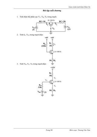 Giáo trình Linh Kiện Điện Tử 
Bài tập cuối chương 
1. Tín ực VC, VB, VE trong mạch: 
2. Tính IC, VCE 
3. Tính VB, V E trong mạ 
h điện thế phân c 
trong mạch điện: ch điện: 12V 
V 
V 
E 
2V 
E=1K 
V 
RC 
CC 
V 
V 
RC=3K 
EE 
B 
β=100/Si 
β=100/Si 
B IC 
+6V 
C 
2K 
R 
1K R 
R 
430K 
E 
+6V 
C, V 
C 
E+12VRR 
1K R 
B 
VBB 
5K 
2V 
33K 
β=100/Si 
VE 
VB 
VC 
Trang 90 Biên soạn: Trương Văn Tám 
 