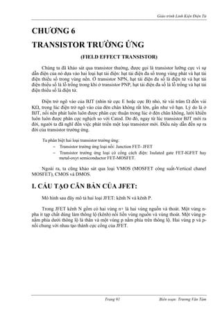 Giáo trình Linh Kiện Điện Tử 
CHƯƠ 
TRANSISTOR TRƯỜNG ỨNG 
(FIELD EFFECT TRANSISTOR) 
Chúng ta đã khảo sát qua transistor thường, được gọi là transistor lưỡng cực vì sự 
dẫn đ ện của nó dựa vào hai loại hạt tải đ ện đa số trong vùng phát và hạt tải 
điện thiểu số trong vùng nền. Ở transistor NPN, hạt tải điện đa số là điện tử và hạt tải 
điện iểu số là lỗ trống trong khi ở transistor PNP, hạt tải điện đa số là lỗ trống và hạt tải 
điện thiểu số là điện tử. 
Điện trở õ vào của B hìn từ cực E hoặc cực B) nhỏ, từ v Ω đến vài 
KΩ, trong lúc điện trở ngõ đèn chân không rất lớn, gần như vô hạn. Lý do là ở 
BJT, nối nền phát luôn luôn được phân cực thuận trong lúc ở đèn chân không, lưới khiển 
luôn luôn được phân cực n ịch so với Catod. Do đó, ngay từ lúc transistor BJT mới ra 
đời, người ta đã nghĩ đến việc phát triển m sistor mới. Điều này dẫn đến sự ra 
đời c a transistor trường ứng. 
a phân biệt hai loại transistor trường ứng: 
− Transistor trường ứng loại nối: Junction FET- JFET 
− Transistor trường ứng loại có cổng cách điện: Isulated gate FET-IGFET hay 
- 
pha ít tạp chất dùng làm thông lộ (kênh) nối liền vùng n ng thoát. Một vùng p-nằm 
phía dưới thông lộ là thân và một vùng p nằm phía trên thông lộ. Hai vùng p và p-nối 
chung với nhau tạo thành c c cổng của JF 
NG 6 
i 
iện: hạt tải đi 
th 
ng 
JT (n 
ài trăm 
vào của 
gh 
ột loại tran 
ủ 
T 
metal-oxyt semiconductor FET-MOSFET. Ngoài ra, ta cũng khảo sát qua loại VMOS (MOSFET công suất-Vertical chanel MOSFET), CMOS và DMOS. 
I. CẤU TẠO CĂN BẢN CỦA JFET: 
Mô hình sau đây mô tả hai loại JFET: kênh N và kênh P. Trong JFET kênh N gồm có hai vùng n+ là hai vùng nguồn và thoát. Một vùng n 
guồn và vù 
ự 
ET. 
Trang 91 Biên soạn: Trương Văn Tám 
 