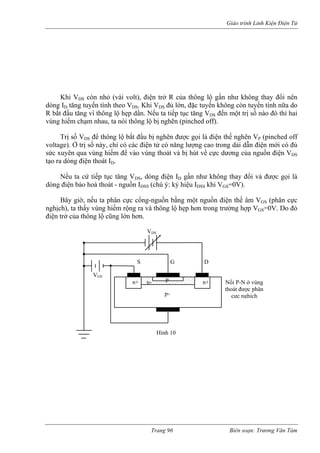 Giáo trình Linh Kiện Điện Tử 
ị số nào đó thì hai 
vùng hiếm chạm nhau, ta nói thông lộ bị nghẽn (pinched off). 
Trị số VDS để thông lộ bắt đầu bị n được gọi là điện thế nghẽn VP (pinched off 
voltage). Ở trị số này, chỉ có các điện tử có năng lượng cao trong dải dẫn điện mới có đủ 
sức xuyên qua vùng hiếm vào vùng thoát và bị hút v ực dương của nguồn điện VDS 
tạo ra dòng điện thoát ID. 
ếu ta cứ tiếp tục tăng VDS, dòng điện ID gần như không thay đổi và được gọi là 
dòng iện bảo hoà thoát - nguồn IDSS (chú ý: ký hiệu IDSS khi VGS=0V). 
ờ, nếu ta phân cực cổng-nguồn bằng một nguồn điện thế âm VGS (phân cực 
nghịch), ta thấy vùng hiếm rộng ra và thông lộ hẹp hơn trong trường hợp VGS=0V. Do đó 
điện trở của thông lộ cũng lớn hơn. 
Khi VDS còn nhỏ (vài volt), điện trở R của thông lộ gần như không thay đổi nên dòng ID tăng tuyến tính theo VDS. Khi VDS đủ lớn, đặc tuyến không còn tuyến tính nữa do R bắt đầu tăng vì thôn 
g lộ hẹp dần. Nếu ta tiếp tục tăng VDS đến một tr 
gẽn 
h 
để 
ề c 
N 
đ 
Bây gi 
VGS n+ n+ p- 
S D 
n- p 
G 
VDS 
Nối P-N ở vùng 
c 
Hình 10 
thoát được phân 
ực nghịch 
Trang 96 Biên soạn: Trương Văn Tám 
 