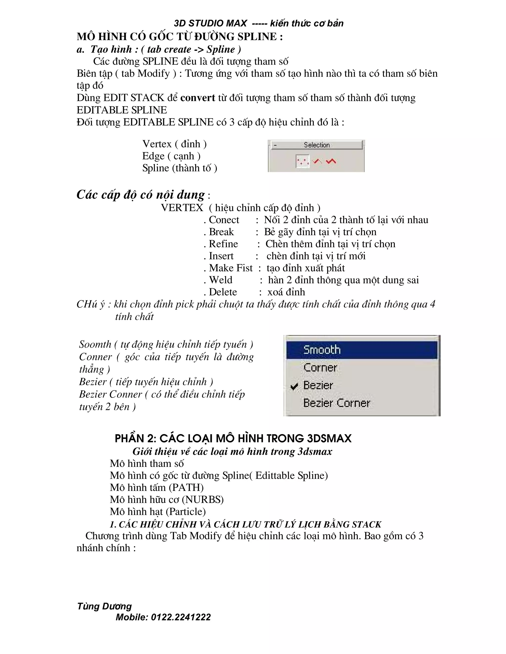 3D STUDIO MAX ----- kiÕn thøc c¬ b¶n
Tïng D−¬ng
Mobile: 0122.2241222
m« h×nh cã gèc tõ ®−êng spline :
a. T¹o h×nh : ( tab create -> Spline )
C¸c ®−êng SPLINE ®Òu lµ ®èi t−îng tham sè
Biªn tËp ( tab Modify ) : T−¬ng øng víi tham sè t¹o h×nh nµo th× ta cã tham sè biªn
tËp ®ã
Dïng EDIT STACK ®Ó convert tõ ®èi t−îng tham sè tham sè thµnh ®èi t−îng
EDITABLE SPLINE
§èi t−îng EDITABLE SPLINE cã 3 cÊp ®é hiÖu chØnh ®ã lµ :
C¸c cÊp ®é cã néi dung :
VERTEX ( hiÖu chØnh cÊp ®é ®Ønh )
. Conect : Nèi 2 ®Ønh cña 2 thµnh tè l¹i víi nhau
. Break : BÎ g·y ®Ønh t¹i vÞ trÝ chän
. Refine : ChÌn thªm ®Ønh t¹i vÞ trÝ chän
. Insert : chÌn ®Ønh t¹i vÞ trÝ míi
. Make Fist : t¹o ®Ønh xuÊt ph¸t
. Weld : hµn 2 ®Ønh th«ng qua mét dung sai
. Delete : xo¸ ®Ønh
CHó ý : khi chän ®Ønh pick ph¶i chuét ta thÊy ®−îc tÝnh chÊt cña ®Ønh th«ng qua 4
tÝnh chÊt
PhÇn 2: C¸c lo¹i m« h×nh trong 3dsmax
Giíi thiÖu vÒ c¸c lo¹i m« h×nh trong 3dsmax
M« h×nh tham sè
M« h×nh cã gèc tõ ®−êng Spline( Edittable Spline)
M« h×nh tÊm (PATH)
M« h×nh h÷u c¬ (NURBS)
M« h×nh h¹t (Particle)
1. c¸c hiÖu chØnh vµ c¸ch l−u tr÷ lý lÞch b»ng stack
Ch−¬ng tr×nh dïng Tab Modify ®Ó hiÖu chØnh c¸c lo¹i m« h×nh. Bao gåm cã 3
nh¸nh chÝnh :
Vertex ( ®Ønh )
Edge ( c¹nh )
Spline (thµnh tè )
Soomth ( tù ®éng hiÖu chØnh tiÕp tyuÕn )
Conner ( gãc cña tiÕp tuyÕn lµ ®−êng
th¼ng )
Bezier ( tiÕp tuyÕn hiÖu chØnh )
Bezier Conner ( cã thÓ ®iÒu chØnh tiÕp
tuyÕn 2 bªn )
 