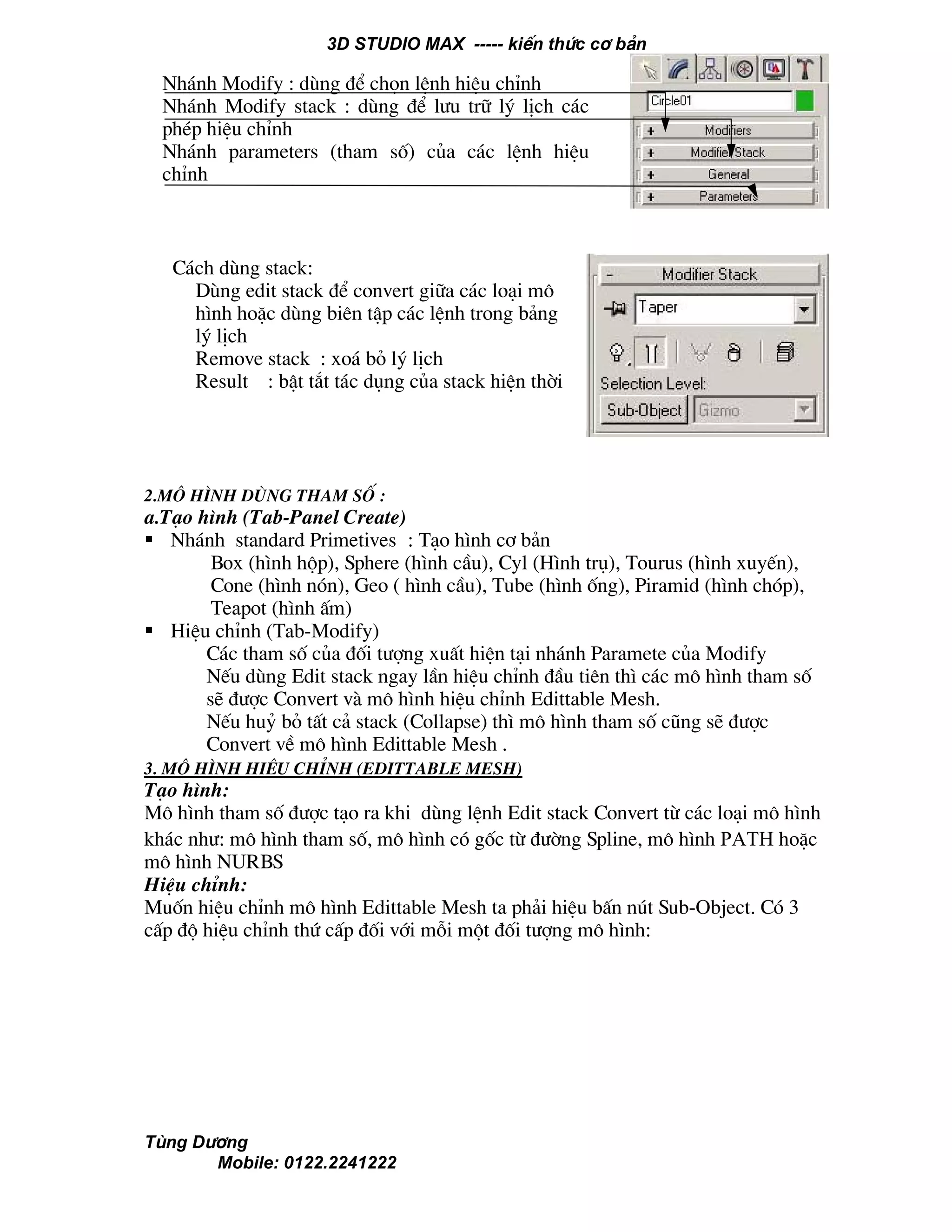3D STUDIO MAX ----- kiÕn thøc c¬ b¶n
Tïng D−¬ng
Mobile: 0122.2241222
2.M« h×nh dïng tham sè :
a.T¹o h×nh (Tab-Panel Create)
Nh¸nh standard Primetives : T¹o h×nh c¬ b¶n
Box (h×nh hép), Sphere (h×nh cÇu), Cyl (H×nh trô), Tourus (h×nh xuyÕn),
Cone (h×nh nãn), Geo ( h×nh cÇu), Tube (h×nh èng), Piramid (h×nh chãp),
Teapot (h×nh Êm)
HiÖu chØnh (Tab-Modify)
C¸c tham sè cña ®èi t−îng xuÊt hiÖn t¹i nh¸nh Paramete cña Modify
NÕu dïng Edit stack ngay lÇn hiÖu chØnh ®Çu tiªn th× c¸c m« h×nh tham sè
sÏ ®−îc Convert vµ m« h×nh hiÖu chØnh Edittable Mesh.
NÕu huû bá tÊt c¶ stack (Collapse) th× m« h×nh tham sè còng sÏ ®−îc
Convert vÒ m« h×nh Edittable Mesh .
3. M« h×nh hiÖu chØnh (Edittable Mesh)
T¹o h×nh:
M« h×nh tham sè ®−îc t¹o ra khi dïng lÖnh Edit stack Convert tõ c¸c lo¹i m« h×nh
kh¸c nh−: m« h×nh tham sè, m« h×nh cã gèc tõ ®−êng Spline, m« h×nh Path hoÆc
m« h×nh NURBS
HiÖu chØnh:
Muèn hiÖu chØnh m« h×nh Edittable Mesh ta ph¶i hiÖu bÊn nót Sub-Object. Cã 3
cÊp ®é hiÖu chØnh thø cÊp ®èi víi mçi mét ®èi t−îng m« h×nh:
Nh¸nh Modify : dïng ®Ó chän lÖnh hiÖu chØnh
Nh¸nh Modify stack : dïng ®Ó l−u tr÷ lý lÞch c¸c
phÐp hiÖu chØnh
Nh¸nh parameters (tham sè) cña c¸c lÖnh hiÖu
chØnh
C¸ch dïng stack:
Dïng edit stack ®Ó convert gi÷a c¸c lo¹i m«
h×nh hoÆc dïng biªn tËp c¸c lÖnh trong b¶ng
lý lÞch
Remove stack : xo¸ bá lý lÞch
Result : bËt t¾t t¸c dông cña stack hiÖn thêi
 