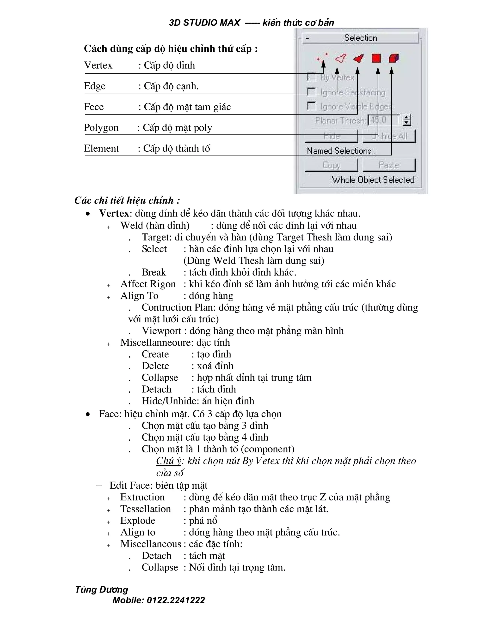 3D STUDIO MAX ----- kiÕn thøc c¬ b¶n
Tïng D−¬ng
Mobile: 0122.2241222
C¸c chi tiÕt hiÖu chØnh :
• Vertex: dïng ®Ønh ®Ó kÐo d·n thµnh c¸c ®èi t−îng kh¸c nhau.
+ Weld (hµn ®Ønh) : dïng ®Ó nèi c¸c ®Ønh l¹i víi nhau
. Target: di chuyÓn vµ hµn (dïng Target Thesh lµm dung sai)
. Select : hµn c¸c ®Ønh lùa chän l¹i víi nhau
(Dïng Weld Thesh lµm dung sai)
. Break : t¸ch ®Ønh khái ®Ønh kh¸c.
+ Affect Rigon : khi kÐo ®Ønh sÏ lµm ¶nh h−ëng tíi c¸c miÓn kh¸c
+ Align To : dãng hµng
. Contruction Plan: dãng hµng vÒ mÆt ph¼ng cÊu tróc (th−êng dïng
víi mÆt l−íi cÊu tróc)
. Viewport : dãng hµng theo mÆt ph¼ng mµn h×nh
+ Miscellanneoure: ®Æc tÝnh
. Create : t¹o ®Ønh
. Delete : xo¸ ®Ønh
. Collapse : hîp nhÊt ®Ønh t¹i trung t©m
. Detach : t¸ch ®Ønh
. Hide/Unhide: Èn hiÖn ®Ønh
• Face: hiÖu chØnh mÆt. Cã 3 cÊp ®é lùa chän
. Chän mÆt cÊu t¹o b»ng 3 ®Ønh
. Chän mÆt cÊu t¹o b»ng 4 ®Ønh
. Chän mÆt lµ 1 thµnh tè (component)
Chó ý: khi chän nót By Vetex th× khi chän mÆt ph¶i chän theo
cöa sæ
− Edit Face: biªn tËp mÆt
+ Extruction : dïng ®Ó kÐo d·n mÆt theo trôc Z cña mÆt ph¼ng
+ Tessellation : ph©n m¶nh t¹o thµnh c¸c mÆt l¸t.
+ Explode : ph¸ næ
+ Align to : dãng hµng theo mÆt ph¼ng cÊu tróc.
+ Miscellaneous : c¸c ®Æc tÝnh:
. Detach : t¸ch mÆt
. Collapse : Nèi ®Ønh t¹i träng t©m.
C¸ch dïng cÊp ®é hiÖu chØnh thø cÊp :
Vertex : CÊp ®é ®Ønh
Edge : CÊp ®é c¹nh.
Fece : CÊp ®é mÆt tam gi¸c
Polygon : CÊp ®é mÆt poly
Element : CÊp ®é thµnh tè
 