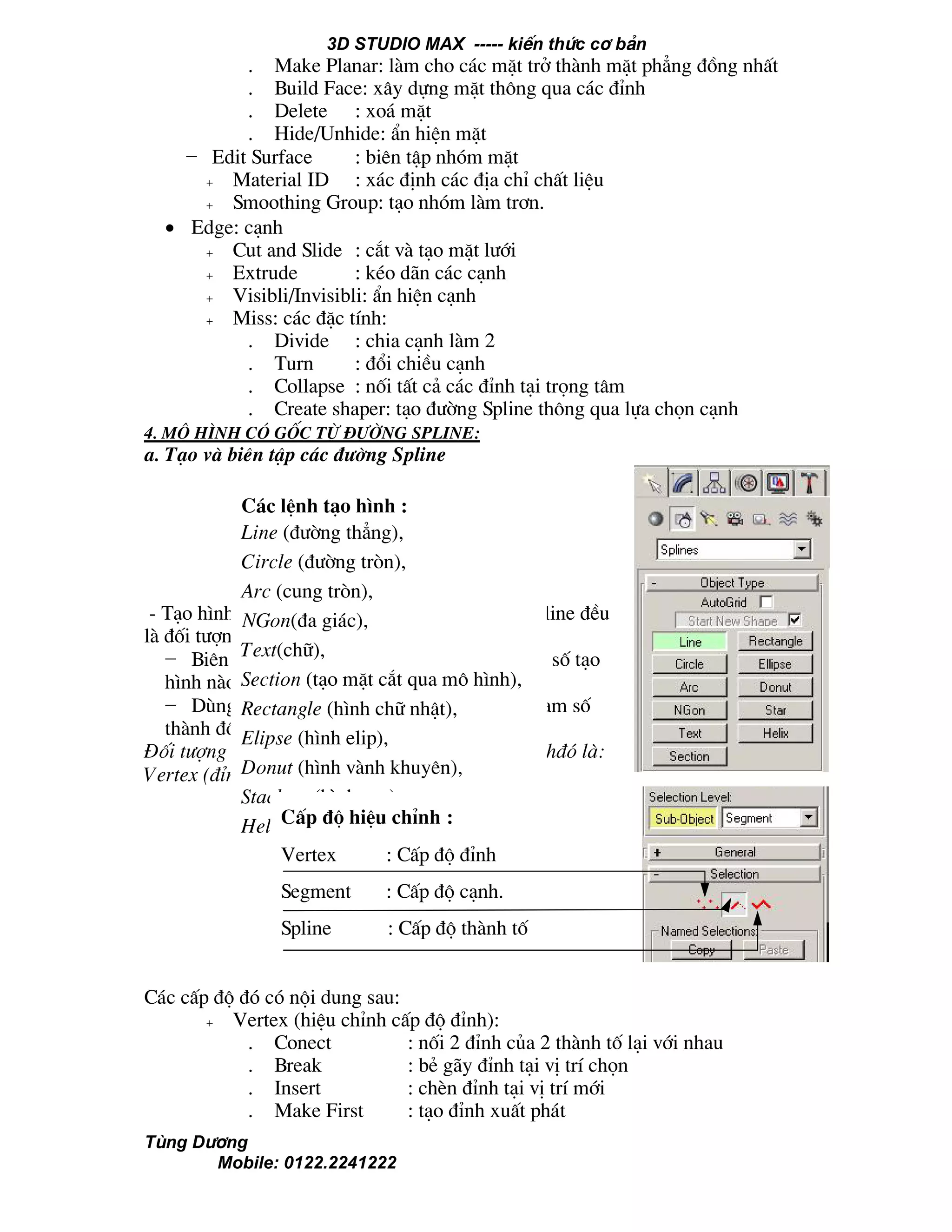 3D STUDIO MAX ----- kiÕn thøc c¬ b¶n
Tïng D−¬ng
Mobile: 0122.2241222
. Make Planar: lµm cho c¸c mÆt trë thµnh mÆt ph¼ng ®ång nhÊt
. Build Face: x©y dùng mÆt th«ng qua c¸c ®Ønh
. Delete : xo¸ mÆt
. Hide/Unhide: Èn hiÖn mÆt
− Edit Surface : biªn tËp nhãm mÆt
+ Material ID : x¸c ®Þnh c¸c ®Þa chØ chÊt liÖu
+ Smoothing Group: t¹o nhãm lµm tr¬n.
• Edge: c¹nh
+ Cut and Slide : c¾t vµ t¹o mÆt l−íi
+ Extrude : kÐo d·n c¸c c¹nh
+ Visibli/Invisibli: Èn hiÖn c¹nh
+ Miss: c¸c ®Æc tÝnh:
. Divide : chia c¹nh lµm 2
. Turn : ®æi chiÒu c¹nh
. Collapse : nèi tÊt c¶ c¸c ®Ønh t¹i träng t©m
. Create shaper: t¹o ®−êng Spline th«ng qua lùa chän c¹nh
4. M« h×nh cã gèc tõ ®−êng Spline:
a. T¹o vµ biªn tËp c¸c ®−êng Spline
- T¹o h×nh (Tab-Create -->Spline): c¸c ®−êng Spline ®Òu
lµ ®èi t−îng tham sè.
− Biªn tËp (Tab-Modify): t−¬ng øng víi tham sè t¹o
h×nh nµo ta cã c¸c tham sè biªn tËp nh− vËy.
− Dïng Edit stack ®Ó Convert tõ ®èi t−îng tham sè
thµnh ®èi t−îng Edittable Spline.
§èi t−îng Edit Spline còng cã 3 cÊp ®é hiÖu chØnh®ã lµ:
Vertex (®Ønh), Edge (c¹nh), Spline (thµnh tè).
C¸c cÊp ®é ®ã cã néi dung sau:
+ Vertex (hiÖu chØnh cÊp ®é ®Ønh):
. Conect : nèi 2 ®Ønh cña 2 thµnh tè l¹i víi nhau
. Break : bÎ g·y ®Ønh t¹i vÞ trÝ chän
. Insert : chÌn ®Ønh t¹i vÞ trÝ míi
. Make First : t¹o ®Ønh xuÊt ph¸t
C¸c lÖnh t¹o h×nh :
Line (®−êng th¼ng),
Circle (®−êng trßn),
Arc (cung trßn),
NGon(®a gi¸c),
Text(ch÷),
Section (t¹o mÆt c¾t qua m« h×nh),
Rectangle (h×nh ch÷ nhËt),
Elipse (h×nh elip),
Donut (h×nh vµnh khuyªn),
Stackart (h×nh sao),
Helix (h×nh xo¾n èc)CÊp ®é hiÖu chØnh :
Vertex : CÊp ®é ®Ønh
Segment : CÊp ®é c¹nh.
Spline : CÊp ®é thµnh tè
 
