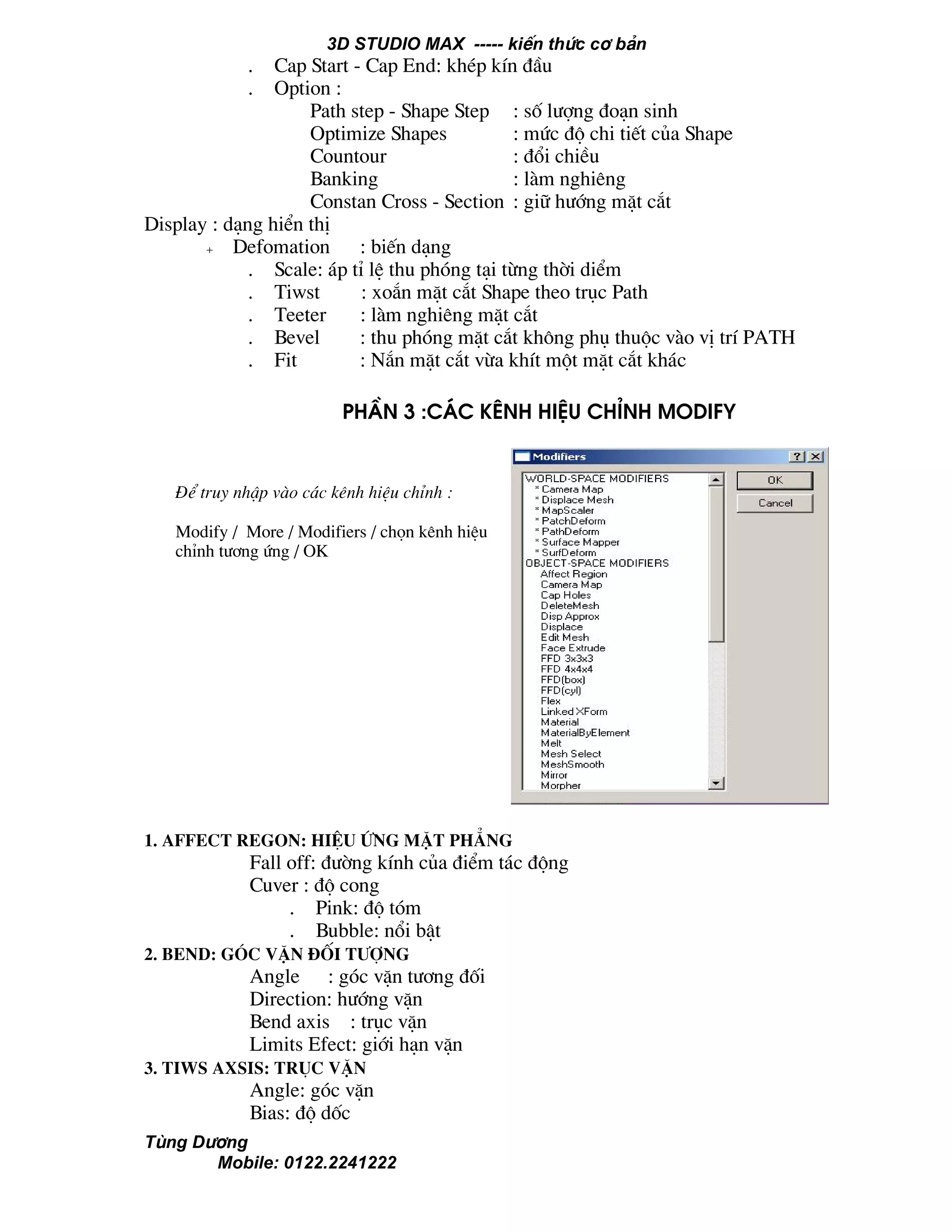 3D STUDIO MAX ----- kiÕn thøc c¬ b¶n
Tïng D−¬ng
Mobile: 0122.2241222
. Cap Start - Cap End: khÐp kÝn ®Çu
. Option :
Path step - Shape Step : sè l−îng ®o¹n sinh
Optimize Shapes : møc ®é chi tiÕt cña Shape
Countour : ®æi chiÒu
Banking : lµm nghiªng
Constan Cross - Section : gi÷ h−íng mÆt c¾t
Display : d¹ng hiÓn thÞ
+ Defomation : biÕn d¹ng
. Scale: ¸p tØ lÖ thu phãng t¹i tõng thêi diÓm
. Tiwst : xo¾n mÆt c¾t Shape theo trôc Path
. Teeter : lµm nghiªng mÆt c¾t
. Bevel : thu phãng mÆt c¾t kh«ng phô thuéc vµo vÞ trÝ PATH
. Fit : N¾n mÆt c¾t võa khÝt mét mÆt c¾t kh¸c
PhÇn 3 :c¸c kªnh hiÖu chØnh Modify
1. affect regon: hiÖu øng mÆt ph¼ng
Fall off: ®−êng kÝnh cña ®iÓm t¸c ®éng
Cuver : ®é cong
. Pink: ®é tãm
. Bubble: næi bËt
2. Bend: gãc vÆn ®èi t−îng
Angle : gãc vÆn t−¬ng ®èi
Direction: h−íng vÆn
Bend axis : trôc vÆn
Limits Efect: giíi h¹n vÆn
3. Tiws axsis: trôc vÆn
Angle: gãc vÆn
Bias: ®é dèc
®Ó truy nhËp vµo c¸c kªnh hiÖu chØnh :
Modify / More / Modifiers / chän kªnh hiÖu
chØnh t−¬ng øng / OK
 