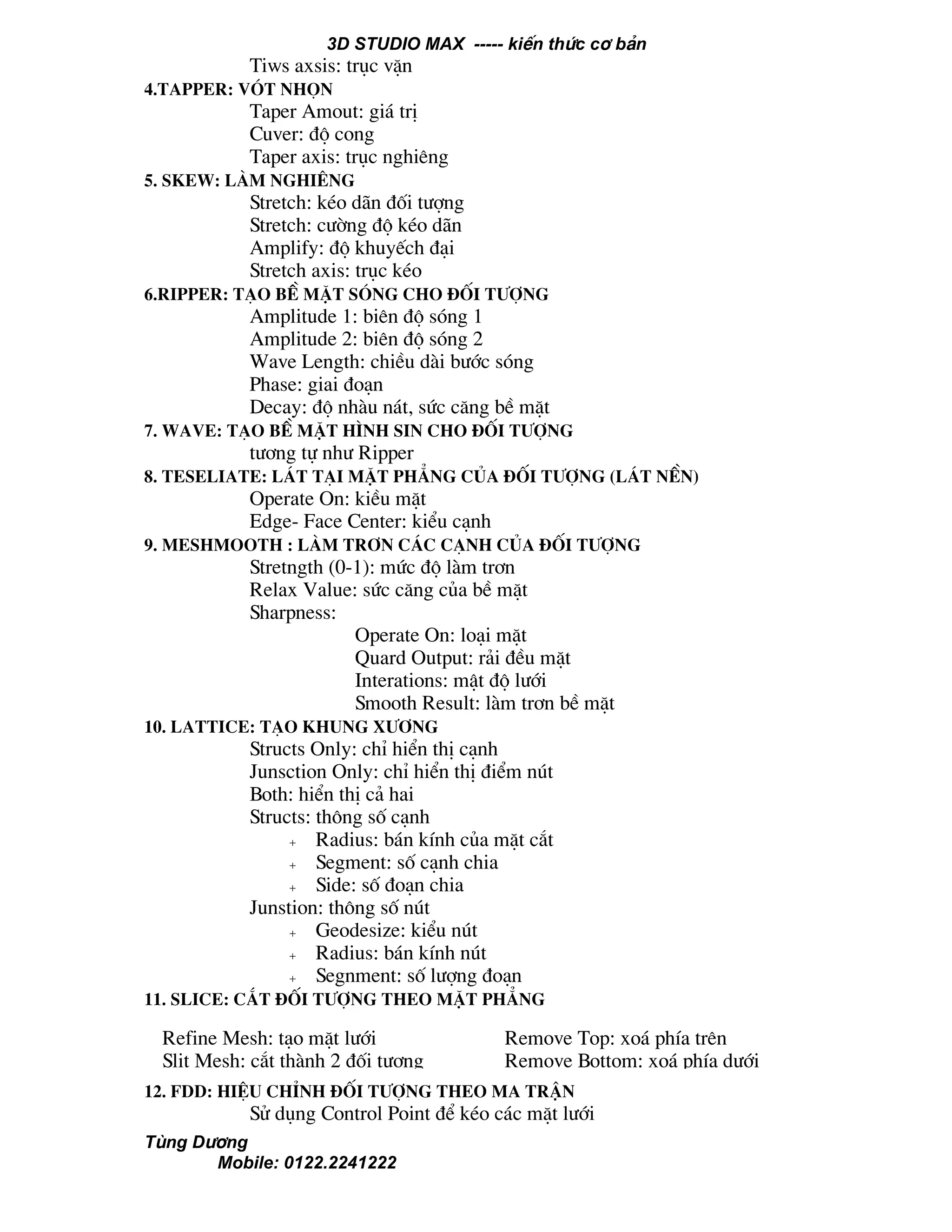 3D STUDIO MAX ----- kiÕn thøc c¬ b¶n
Tïng D−¬ng
Mobile: 0122.2241222
Tiws axsis: trôc vÆn
4.Tapper: vãt nhän
Taper Amout: gi¸ trÞ
Cuver: ®é cong
Taper axis: trôc nghiªng
5. skew: lµm nghiªng
Stretch: kÐo d·n ®èi t−îng
Stretch: c−êng ®é kÐo d·n
Amplify: ®é khuyÕch ®¹i
Stretch axis: trôc kÐo
6.Ripper: t¹o bÒ mÆt sãng cho ®èi t−îng
Amplitude 1: biªn ®é sãng 1
Amplitude 2: biªn ®é sãng 2
Wave Length: chiÒu dµi b−íc sãng
Phase: giai ®o¹n
Decay: ®é nhµu n¸t, søc c¨ng bÒ mÆt
7. Wave: t¹o bÒ mÆt h×nh sin cho ®èi t−îng
t−¬ng tù nh− Ripper
8. Teseliate: l¸t t¹i mÆt ph¼ng cña ®èi t−îng (l¸t nÒn)
Operate On: kiÒu mÆt
Edge- Face Center: kiÓu c¹nh
9. Meshmooth : lµm tr¬n c¸c c¹nh cña ®èi t−îng
Stretngth (0-1): møc ®é lµm tr¬n
Relax Value: søc c¨ng cña bÒ mÆt
Sharpness:
Operate On: lo¹i mÆt
Quard Output: r¶i ®Òu mÆt
Interations: mËt ®é l−íi
Smooth Result: lµm tr¬n bÒ mÆt
10. Lattice: t¹o khung x−¬ng
Structs Only: chØ hiÓn thÞ c¹nh
Junsction Only: chØ hiÓn thÞ ®iÓm nót
Both: hiÓn thÞ c¶ hai
Structs: th«ng sè c¹nh
+ Radius: b¸n kÝnh cña mÆt c¾t
+ Segment: sè c¹nh chia
+ Side: sè ®o¹n chia
Junstion: th«ng sè nót
+ Geodesize: kiÓu nót
+ Radius: b¸n kÝnh nót
+ Segnment: sè l−îng ®o¹n
11. Slice: c¾t ®èi t−îng theo mÆt ph¼ng
12. FDD: hiÖu chØnh ®èi t−îng theo ma trËn
Sö dông Control Point ®Ó kÐo c¸c mÆt l−íi
Refine Mesh: t¹o mÆt l−íi
Slit Mesh: c¾t thµnh 2 ®èi t−îng
Remove Top: xo¸ phÝa trªn
Remove Bottom: xo¸ phÝa d−íi
 