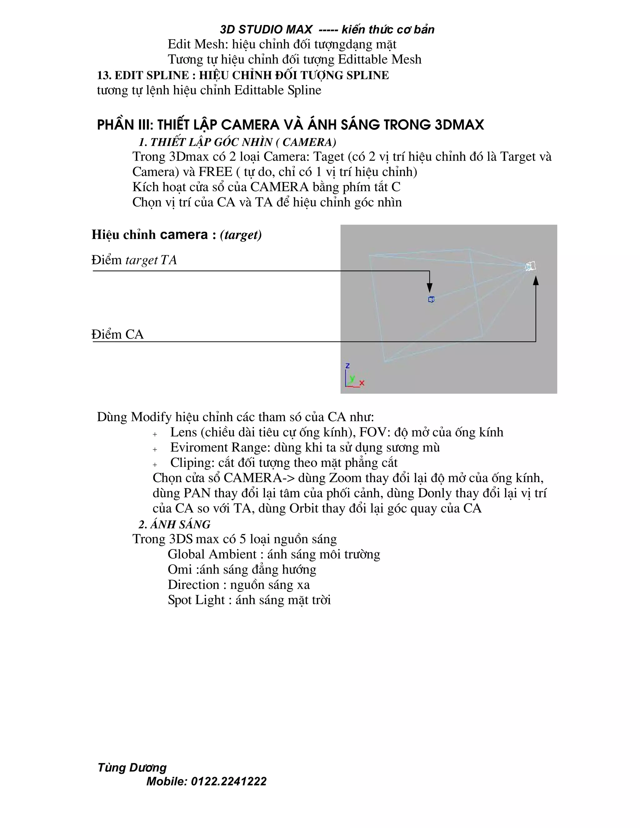 3D STUDIO MAX ----- kiÕn thøc c¬ b¶n
Tïng D−¬ng
Mobile: 0122.2241222
Edit Mesh: hiÖu chØnh ®èi t−îngd¹ng mÆt
T−¬ng tù hiÖu chØnh ®èi t−îng Edittable Mesh
13. Edit Spline : hiÖu chØnh ®èi t−îng Spline
t−¬ng tù lÖnh hiÖu chØnh Edittable Spline
PhÇn III: thiÕt lËp Camera vµ ¸nh s¸ng trong 3Dmax
1. ThiÕt lËp gãc nh×n ( Camera)
Trong 3Dmax cã 2 lo¹i Camera: Taget (cã 2 vÞ trÝ hiÖu chØnh ®ã lµ Target vµ
Camera) vµ FREE ( tù do, chØ cã 1 vÞ trÝ hiÖu chØnh)
KÝch ho¹t cöa sæ cña CAMERA b»ng phÝm t¾t C
Chän vÞ trÝ cña CA vµ TA ®Ó hiÖu chØnh gãc nh×n
Dïng Modify hiÖu chØnh c¸c tham sã cña CA nh−:
+ Lens (chiÒu dµi tiªu cù èng kÝnh), FOV: ®é më cña èng kÝnh
+ Eviroment Range: dïng khi ta sö dông s−¬ng mï
+ Cliping: c¾t ®èi t−îng theo mÆt ph¼ng c¾t
Chän cöa sæ CAMERA-> dïng Zoom thay ®æi l¹i ®é më cña èng kÝnh,
dïng PAN thay ®æi l¹i t©m cña phèi c¶nh, dïng Donly thay ®æi l¹i vÞ trÝ
cña CA so víi TA, dïng Orbit thay ®æi l¹i gãc quay cña CA
2. ¸nh s¸ng
Trong 3DS max cã 5 lo¹i nguån s¸ng
Global Ambient : ¸nh s¸ng m«i tr−êng
Omi :¸nh s¸ng ®¼ng h−íng
Direction : nguån s¸ng xa
Spot Light : ¸nh s¸ng mÆt trêi
HiÖu chØnh camera : (target)
§iÓm target TA
§iÓm CA
 