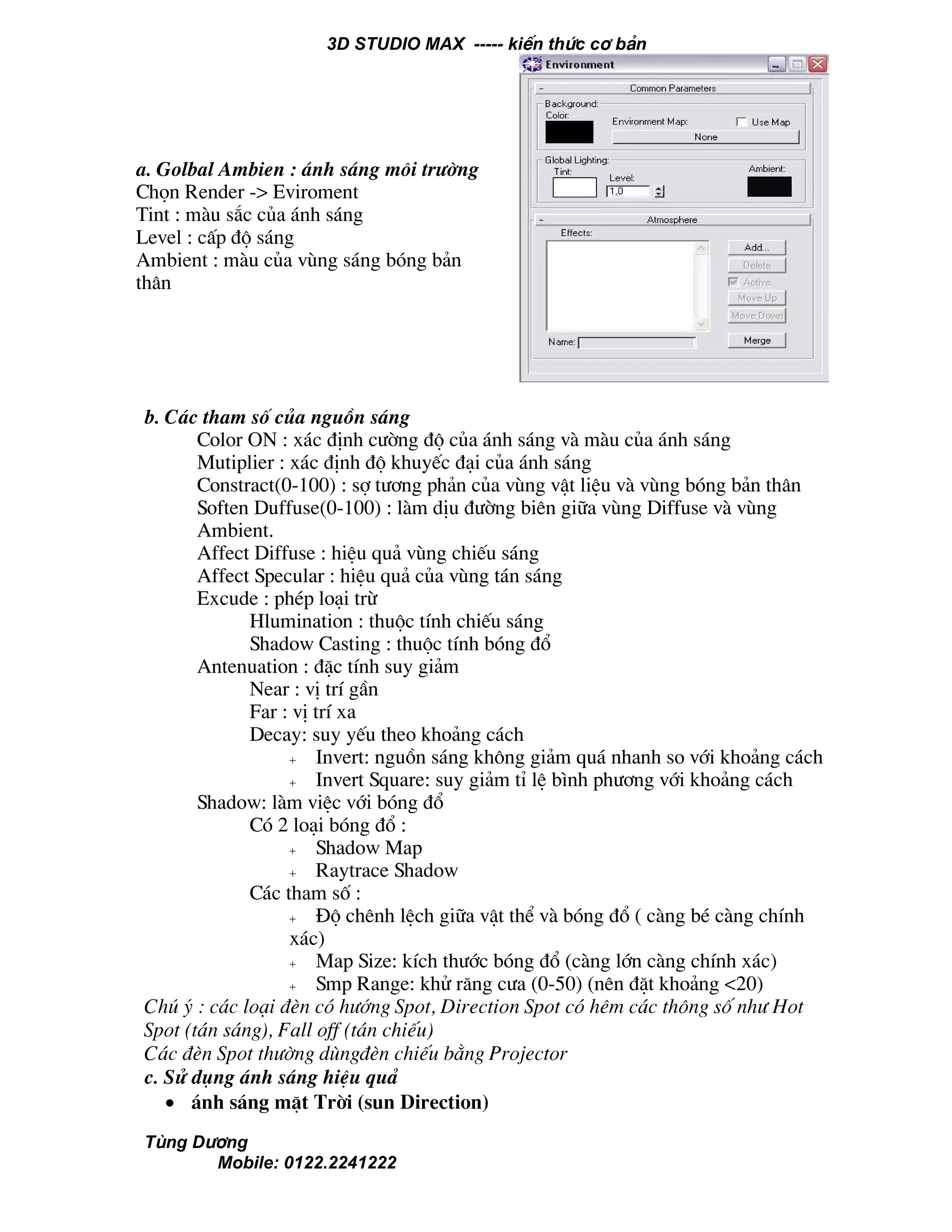 3D STUDIO MAX ----- kiÕn thøc c¬ b¶n
Tïng D−¬ng
Mobile: 0122.2241222
b. C¸c tham sè cña nguån s¸ng
Color ON : x¸c ®Þnh c−êng ®é cña ¸nh s¸ng vµ mµu cña ¸nh s¸ng
Mutiplier : x¸c ®Þnh ®é khuyÕc ®¹i cña ¸nh s¸ng
Constract(0-100) : sî t−¬ng ph¶n cña vïng vËt liÖu vµ vïng bãng b¶n th©n
Soften Duffuse(0-100) : lµm dÞu ®−êng biªn gi÷a vïng Diffuse vµ vïng
Ambient.
Affect Diffuse : hiÖu qu¶ vïng chiÕu s¸ng
Affect Specular : hiÖu qu¶ cña vïng t¸n s¸ng
Excude : phÐp lo¹i trõ
Hlumination : thuéc tÝnh chiÕu s¸ng
Shadow Casting : thuéc tÝnh bãng ®æ
Antenuation : ®Æc tÝnh suy gi¶m
Near : vÞ trÝ gÇn
Far : vÞ trÝ xa
Decay: suy yÕu theo kho¶ng c¸ch
+ Invert: nguån s¸ng kh«ng gi¶m qu¸ nhanh so víi kho¶ng c¸ch
+ Invert Square: suy gi¶m tØ lÖ b×nh ph−¬ng víi kho¶ng c¸ch
Shadow: lµm viÖc víi bãng ®æ
Cã 2 lo¹i bãng ®æ :
+ Shadow Map
+ Raytrace Shadow
C¸c tham sè :
+ §é chªnh lÖch gi÷a vËt thÓ vµ bãng ®æ ( cµng bÐ cµng chÝnh
x¸c)
+ Map Size: kÝch th−íc bãng ®æ (cµng lín cµng chÝnh x¸c)
+ Smp Range: khö r¨ng c−a (0-50) (nªn ®Æt kho¶ng <20)
Chó ý : c¸c lo¹i ®Ìn cã h−íng Spot, Direction Spot cã hªm c¸c th«ng sè nh− Hot
Spot (t¸n s¸ng), Fall off (t¸n chiÕu)
C¸c ®Ìn Spot th−êng dïng®Ìn chiÕu b»ng Projector
c. Sö dông ¸nh s¸ng hiÖu qu¶
• ¸nh s¸ng mÆt Trêi (sun Direction)
a. Golbal Ambien : ¸nh s¸ng m«i tr−êng
Chän Render -> Eviroment
Tint : mµu s¾c cña ¸nh s¸ng
Level : cÊp ®é s¸ng
Ambient : mµu cña vïng s¸ng bãng b¶n
th©n
 