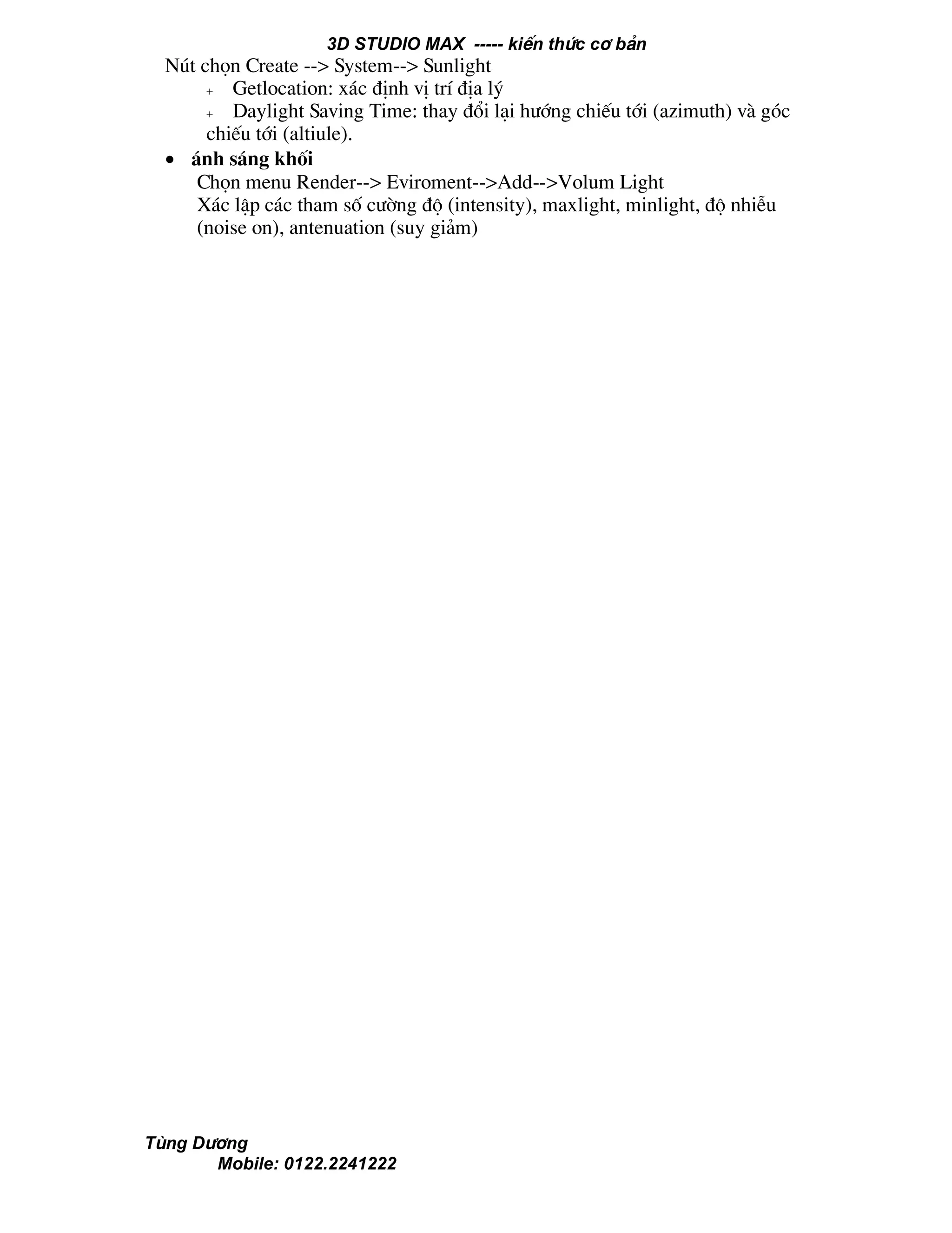 3D STUDIO MAX ----- kiÕn thøc c¬ b¶n
Tïng D−¬ng
Mobile: 0122.2241222
Nót chän Create --> System--> Sunlight
+ Getlocation: x¸c ®Þnh vÞ trÝ ®Þa lý
+ Daylight Saving Time: thay ®æi l¹i h−íng chiÕu tíi (azimuth) vµ gãc
chiÕu tíi (altiule).
• ¸nh s¸ng khèi
Chän menu Render--> Eviroment-->Add-->Volum Light
X¸c lËp c¸c tham sè c−êng ®é (intensity), maxlight, minlight, ®é nhiÔu
(noise on), antenuation (suy gi¶m)
 