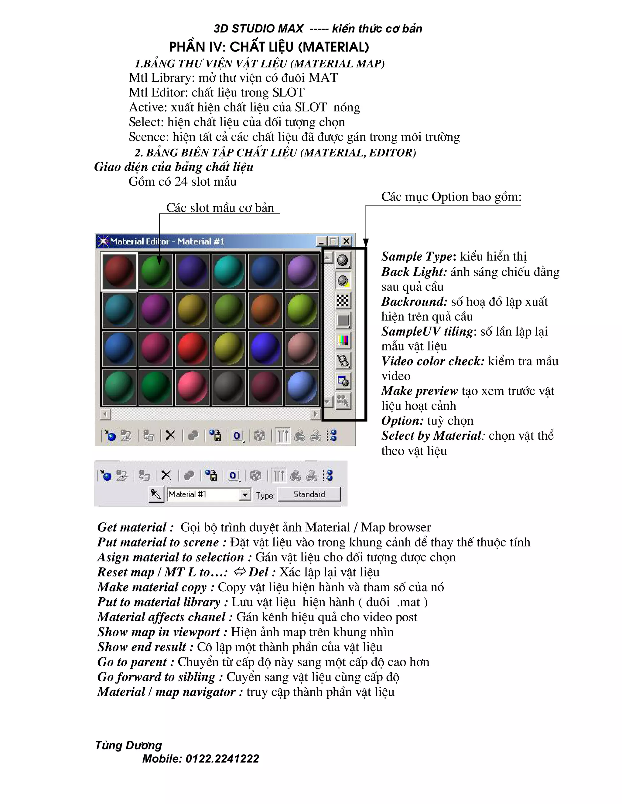 3D STUDIO MAX ----- kiÕn thøc c¬ b¶n
Tïng D−¬ng
Mobile: 0122.2241222
PhÇn IV: chÊt liÖu (Material)
1.b¶ng th− viÖn vËt liÖu (material map)
Mtl Library: më th− viÖn cã ®u«i MAT
Mtl Editor: chÊt liÖu trong SLOT
Active: xuÊt hiÖn chÊt liÖu cña SLOT nãng
Select: hiÖn chÊt liÖu cña ®èi t−îng chän
Scence: hiÖn tÊt c¶ c¸c chÊt liÖu ®· ®−îc g¸n trong m«i tr−êng
2. b¶ng biªn tËp chÊt liÖu (material, Editor)
Giao diÖn cña b¶ng chÊt liÖu
Gåm cã 24 slot mÉu
C¸c slot mÇu c¬ b¶n
C¸c môc Option bao gåm:
Sample Type: kiÓu hiÓn thÞ
Back Light: ¸nh s¸ng chiÕu ®»ng
sau qu¶ cÇu
Backround: sè ho¹ ®å lËp xuÊt
hiÖn trªn qu¶ cÇu
SampleUV tiling: sè lÇn lËp l¹i
mÉu vËt liÖu
Video color check: kiÓm tra mÇu
video
Make preview t¹o xem tr−íc vËt
liÖu ho¹t c¶nh
Option: tuú chän
Select by Material: chän vËt thÓ
theo vËt liÖu
Get material : Gäi bé tr×nh duyÖt ¶nh Material / Map browser
Put material to screne : §Æt vËt liÖu vµo trong khung c¶nh ®Ó thay thÕ thuéc tÝnh
Asign material to selection : G¸n vËt liÖu cho ®èi t−îng ®−îc chän
Reset map / MT L to…: Del : X¸c lËp l¹i vËt liÖu
Make material copy : Copy vËt liÖu hiÖn hµnh vµ tham sè cña nã
Put to material library : L−u vËt liÖu hiÖn hµnh ( ®u«i .mat )
Material affects chanel : G¸n kªnh hiÖu qu¶ cho video post
Show map in viewport : HiÖn ¶nh map trªn khung nh×n
Show end result : C« lËp mét thµnh phÇn cña vËt liÖu
Go to parent : ChuyÓn tõ cÊp ®é nµy sang mét cÊp ®é cao h¬n
Go forward to sibling : CuyÓn sang vËt liÖu cïng cÊp ®é
Material / map navigator : truy cËp thµnh phÇn vËt liÖu
 