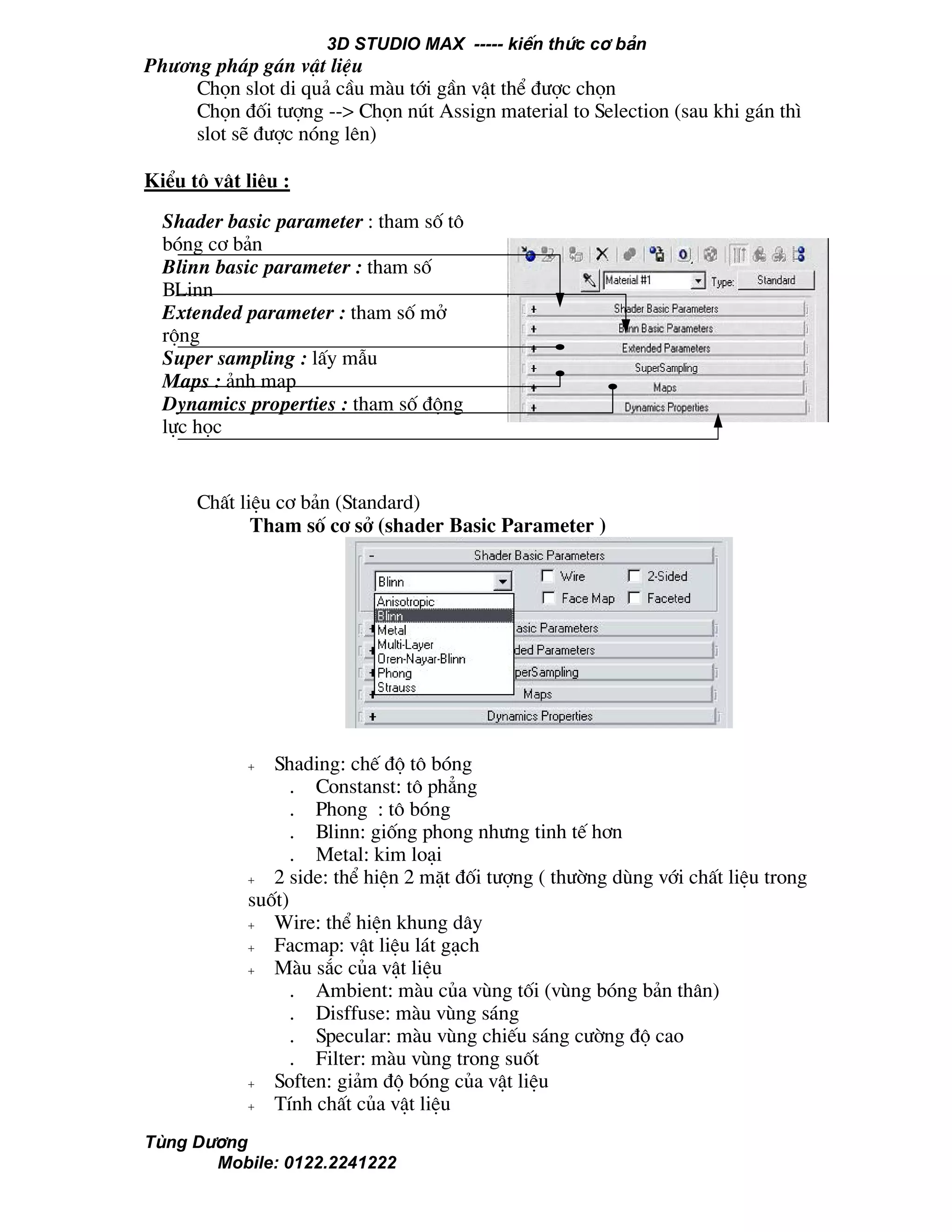 3D STUDIO MAX ----- kiÕn thøc c¬ b¶n
Tïng D−¬ng
Mobile: 0122.2241222
Ph−¬ng ph¸p g¸n vËt liÖu
Chän slot di qu¶ cÇu mµu tíi gÇn vËt thÓ ®−îc chän
Chän ®èi t−îng --> Chän nót Assign material to Selection (sau khi g¸n th×
slot sÏ ®−îc nãng lªn)
KiÓu t« vËt liÖu :
ChÊt liÖu c¬ b¶n (Standard)
Tham sè c¬ së (shader Basic Parameter )
+ Shading: chÕ ®é t« bãng
. Constanst: t« ph¼ng
. Phong : t« bãng
. Blinn: gièng phong nh−ng tinh tÕ h¬n
. Metal: kim lo¹i
+ 2 side: thÓ hiÖn 2 mÆt ®èi t−îng ( th−êng dïng víi chÊt liÖu trong
suèt)
+ Wire: thÓ hiÖn khung d©y
+ Facmap: vËt liÖu l¸t g¹ch
+ Mµu s¾c cña vËt liÖu
. Ambient: mµu cña vïng tèi (vïng bãng b¶n th©n)
. Disffuse: mµu vïng s¸ng
. Specular: mµu vïng chiÕu s¸ng c−êng ®é cao
. Filter: mµu vïng trong suèt
+ Soften: gi¶m ®é bãng cña vËt liÖu
+ TÝnh chÊt cña vËt liÖu
Shader basic parameter : tham sè t«
bãng c¬ b¶n
Blinn basic parameter : tham sè
BLinn
Extended parameter : tham sè më
réng
Super sampling : lÊy mÉu
Maps : ¶nh map
Dynamics properties : tham sè ®éng
lùc häc
 
