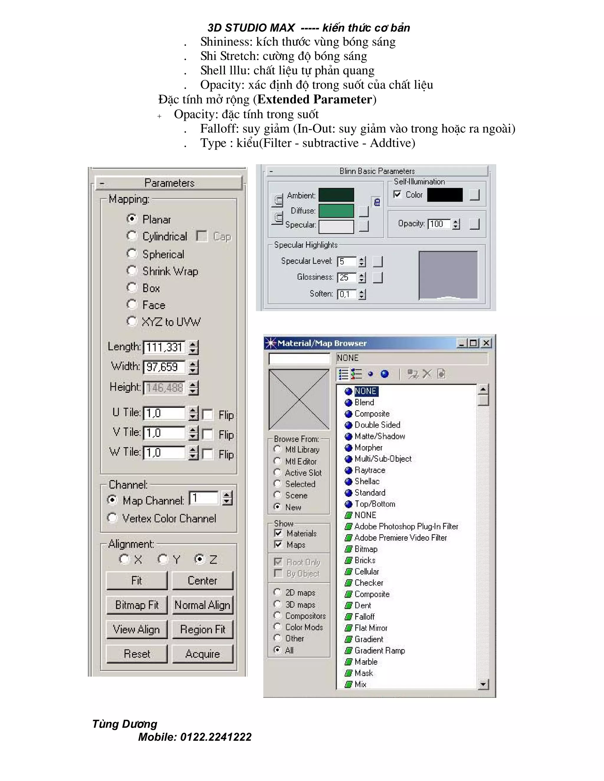 3D STUDIO MAX ----- kiÕn thøc c¬ b¶n
Tïng D−¬ng
Mobile: 0122.2241222
. Shininess: kÝch th−íc vïng bãng s¸ng
. Shi Stretch: c−êng ®é bãng s¸ng
. Shell lllu: chÊt liÖu tù ph¶n quang
. Opacity: x¸c ®Þnh ®é trong suèt cña chÊt liÖu
§Æc tÝnh më réng (Extended Parameter)
+ Opacity: ®Æc tÝnh trong suèt
. Falloff: suy gi¶m (In-Out: suy gi¶m vµo trong hoÆc ra ngoµi)
. Type : kiÓu(Filter - subtractive - Addtive)
 