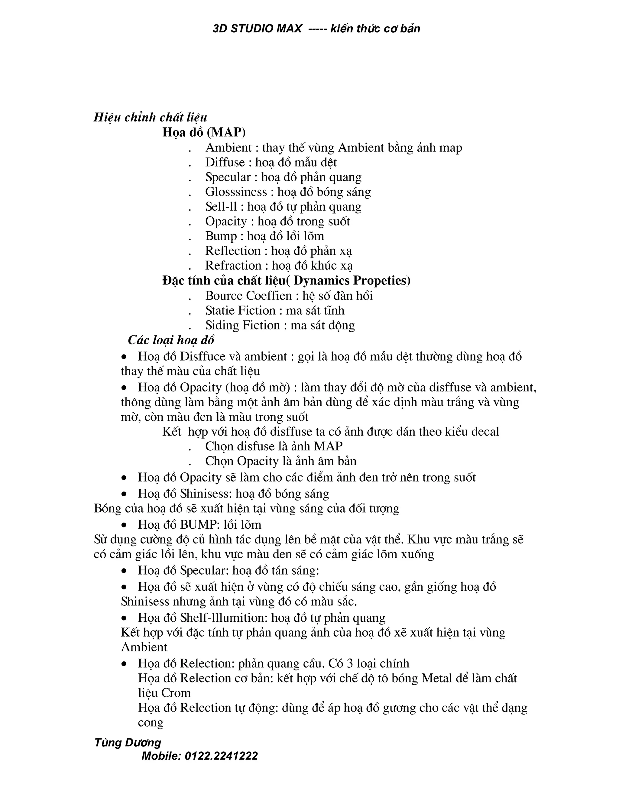 3D STUDIO MAX ----- kiÕn thøc c¬ b¶n
Tïng D−¬ng
Mobile: 0122.2241222
HiÖu chØnh chÊt liÖu
Häa ®å (MAP)
. Ambient : thay thÕ vïng Ambient b»ng ¶nh map
. Diffuse : ho¹ ®å mÉu dÖt
. Specular : ho¹ ®å ph¶n quang
. Glosssiness : ho¹ ®å bãng s¸ng
. Sell-ll : ho¹ ®å tù ph¶n quang
. Opacity : ho¹ ®å trong suèt
. Bump : ho¹ ®å låi lâm
. Reflection : ho¹ ®å ph¶n x¹
. Refraction : ho¹ ®å khóc x¹
§Æc tÝnh cña chÊt liÖu( Dynamics Propeties)
. Bource Coeffien : hÖ sè ®µn håi
. Statie Fiction : ma s¸t tÜnh
. Siding Fiction : ma s¸t ®éng
C¸c lo¹i ho¹ ®å
• Ho¹ ®å Disffuce vµ ambient : gäi lµ ho¹ ®å mÉu dÖt th−êng dïng ho¹ ®å
thay thÕ mµu cña chÊt liÖu
• Ho¹ ®å Opacity (ho¹ ®å mê) : lµm thay ®æi ®é mê cña disffuse vµ ambient,
th«ng dïng lµm b»ng mét ¶nh ©m b¶n dïng ®Ó x¸c ®Þnh mµu tr¾ng vµ vïng
mê, cßn mµu ®en lµ mµu trong suèt
KÕt hîp víi ho¹ ®å disffuse ta cã ¶nh ®−îc d¸n theo kiÓu decal
. Chän disfuse lµ ¶nh MAP
. Chän Opacity lµ ¶nh ©m b¶n
• Ho¹ ®å Opacity sÏ lµm cho c¸c ®iÓm ¶nh ®en trë nªn trong suèt
• Ho¹ ®å Shinisess: ho¹ ®å bãng s¸ng
Bãng cña ho¹ ®å sÏ xuÊt hiÖn t¹i vïng s¸ng cña ®èi t−îng
• Ho¹ ®å BUMP: låi lâm
Sö dông c−êng ®é cñ h×nh t¸c dông lªn bÒ mÆt cña vËt thÓ. Khu vùc mµu tr¾ng sÏ
cã c¶m gi¸c låi lªn, khu vùc mµu ®en sÏ cã c¶m gi¸c lâm xuèng
• Ho¹ ®å Specular: ho¹ ®å t¸n s¸ng:
• Häa ®å sÏ xuÊt hiÖn ë vïng cã ®é chiÕu s¸ng cao, gÇn gièng ho¹ ®å
Shinisess nh−ng ¶nh t¹i vïng ®ã cã mµu s¾c.
• Häa ®å Shelf-lllumition: ho¹ ®å tù ph¶n quang
KÕt hîp víi ®Æc tÝnh tù ph¶n quang ¶nh cña ho¹ ®å xÏ xuÊt hiÖn t¹i vïng
Ambient
• Häa ®å Relection: ph¶n quang cÇu. Cã 3 lo¹i chÝnh
Häa ®å Relection c¬ b¶n: kÕt hîp víi chÕ ®é t« bãng Metal ®Ó lµm chÊt
liÖu Crom
Häa ®å Relection tù ®éng: dïng ®Ó ¸p ho¹ ®å g−¬ng cho c¸c vËt thÓ d¹ng
cong
 