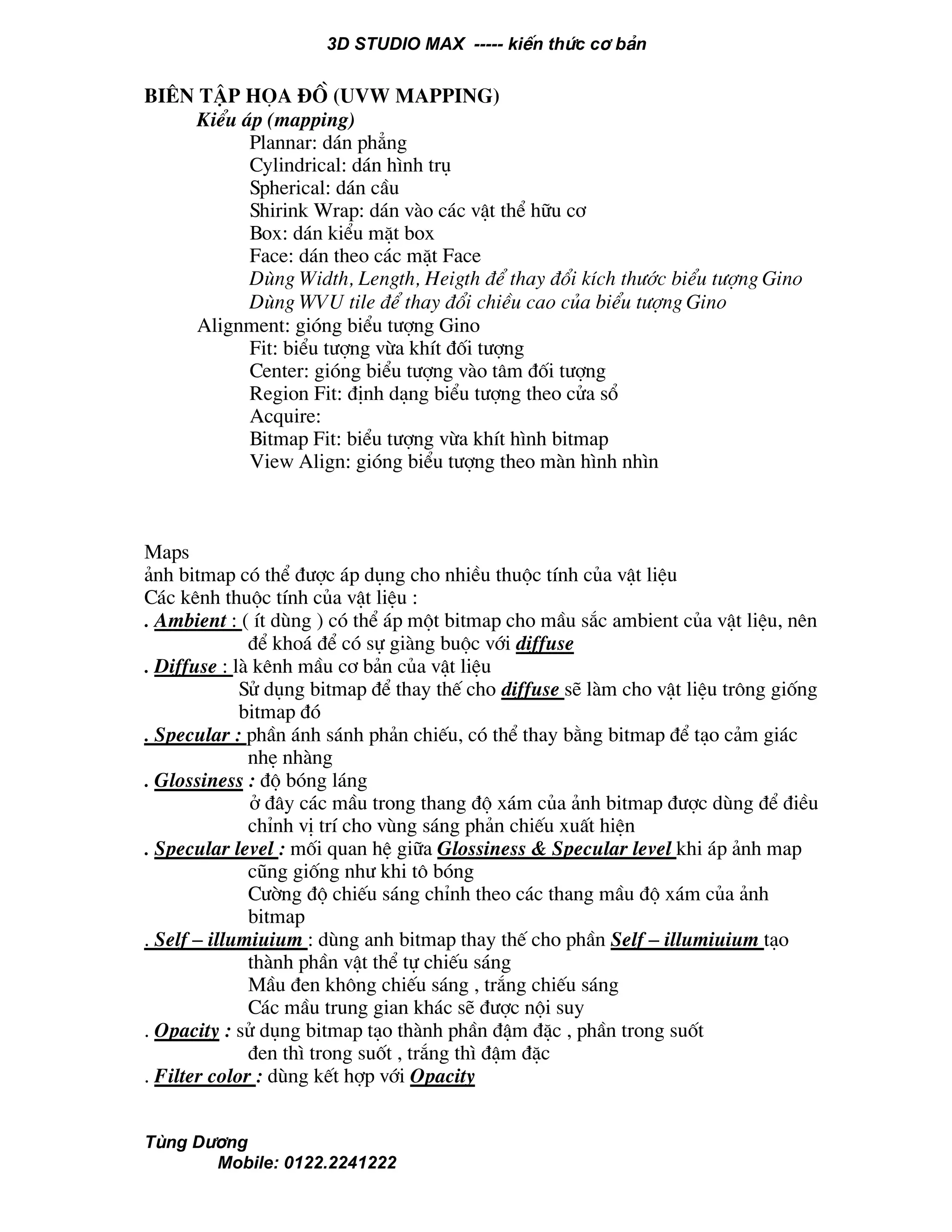 3D STUDIO MAX ----- kiÕn thøc c¬ b¶n
Tïng D−¬ng
Mobile: 0122.2241222
Biªn tËp häa ®å (UVW Mapping)
KiÓu ¸p (mapping)
Plannar: d¸n ph¼ng
Cylindrical: d¸n h×nh trô
Spherical: d¸n cÇu
Shirink Wrap: d¸n vµo c¸c vËt thÓ h÷u c¬
Box: d¸n kiÓu mÆt box
Face: d¸n theo c¸c mÆt Face
Dïng Width, Length, Heigth ®Ó thay ®æi kÝch th−íc biÓu t−îng Gino
Dïng WVU tile ®Ó thay ®æi chiÒu cao cña biÓu t−îng Gino
Alignment: giãng biÓu t−îng Gino
Fit: biÓu t−îng võa khÝt ®èi t−îng
Center: giãng biÓu t−îng vµo t©m ®èi t−îng
Region Fit: ®Þnh d¹ng biÓu t−îng theo cöa sæ
Acquire:
Bitmap Fit: biÓu t−îng võa khÝt h×nh bitmap
View Align: giãng biÓu t−îng theo mµn h×nh nh×n
Maps
¶nh bitmap cã thÓ ®−îc ¸p dông cho nhiÒu thuéc tÝnh cña vËt liÖu
C¸c kªnh thuéc tÝnh cña vËt liÖu :
. Ambient : ( Ýt dïng ) cã thÓ ¸p mét bitmap cho mÇu s¾c ambient cña vËt liÖu, nªn
®Ó kho¸ ®Ó cã sù giµng buéc víi diffuse
. Diffuse : lµ kªnh mÇu c¬ b¶n cña vËt liÖu
Sö dông bitmap ®Ó thay thÕ cho diffuse sÏ lµm cho vËt liÖu tr«ng gièng
bitmap ®ã
. Specular : phÇn ¸nh s¸nh ph¶n chiÕu, cã thÓ thay b»ng bitmap ®Ó t¹o c¶m gi¸c
nhÑ nhµng
. Glossiness : ®é bãng l¸ng
ë ®©y c¸c mÇu trong thang ®é x¸m cña ¶nh bitmap ®−îc dïng ®Ó ®iÒu
chØnh vÞ trÝ cho vïng s¸ng ph¶n chiÕu xuÊt hiÖn
. Specular level : mèi quan hÖ gi÷a Glossiness & Specular level khi ¸p ¶nh map
còng gièng nh− khi t« bãng
C−êng ®é chiÕu s¸ng chØnh theo c¸c thang mÇu ®é x¸m cña ¶nh
bitmap
. Self – illumiuium : dïng anh bitmap thay thÕ cho phÇn Self – illumiuium t¹o
thµnh phÇn vËt thÓ tù chiÕu s¸ng
MÇu ®en kh«ng chiÕu s¸ng , tr¾ng chiÕu s¸ng
C¸c mÇu trung gian kh¸c sÏ ®−îc néi suy
. Opacity : sö dông bitmap t¹o thµnh phÇn ®Ëm ®Æc , phÇn trong suèt
®en th× trong suèt , tr¾ng th× ®Ëm ®Æc
. Filter color : dïng kÕt hîp víi Opacity
 