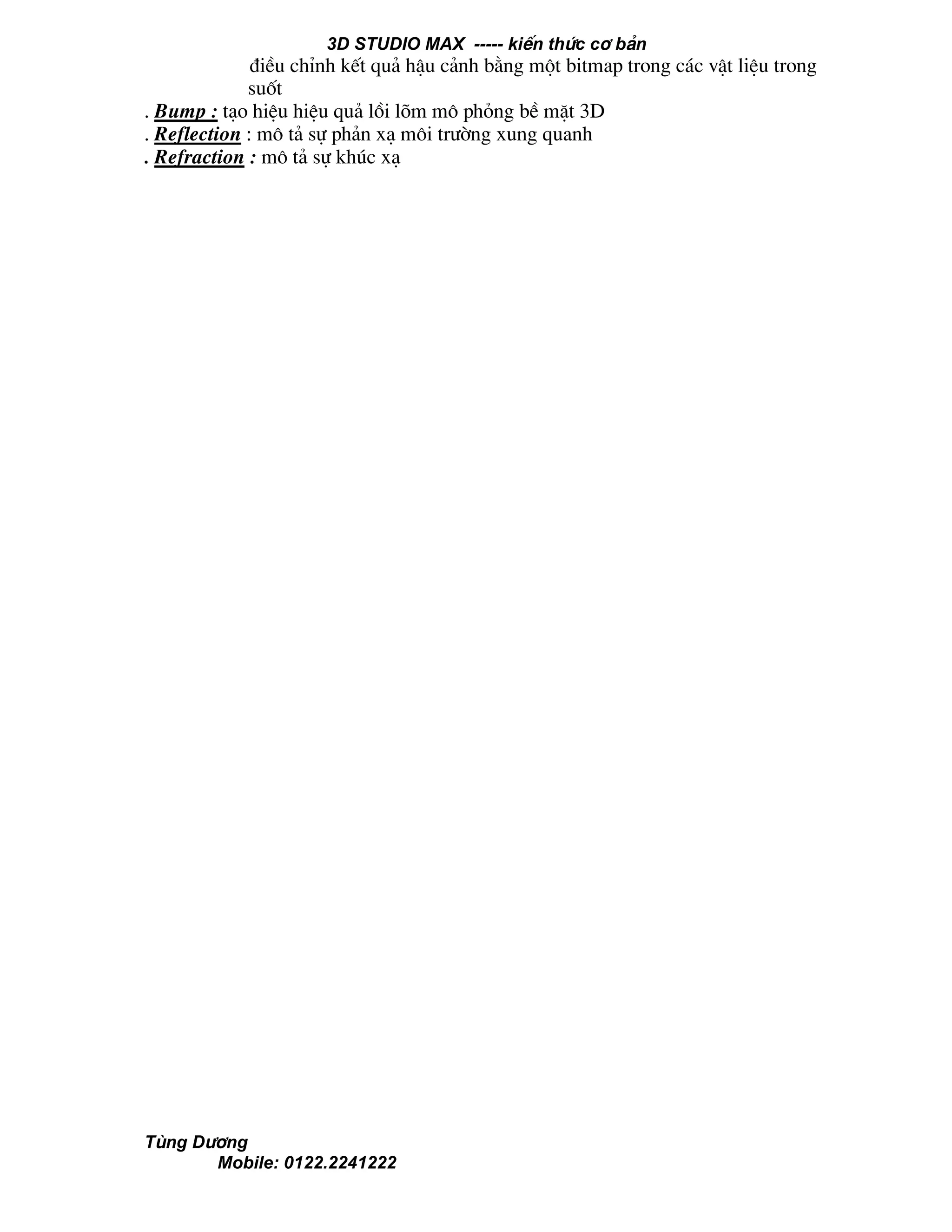 3D STUDIO MAX ----- kiÕn thøc c¬ b¶n
Tïng D−¬ng
Mobile: 0122.2241222
®iÒu chØnh kÕt qu¶ hËu c¶nh b»ng mét bitmap trong c¸c vËt liÖu trong
suèt
. Bump : t¹o hiÖu hiÖu qu¶ låi lâm m« pháng bÒ mÆt 3D
. Reflection : m« t¶ sù ph¶n x¹ m«i tr−êng xung quanh
. Refraction : m« t¶ sù khóc x¹
 