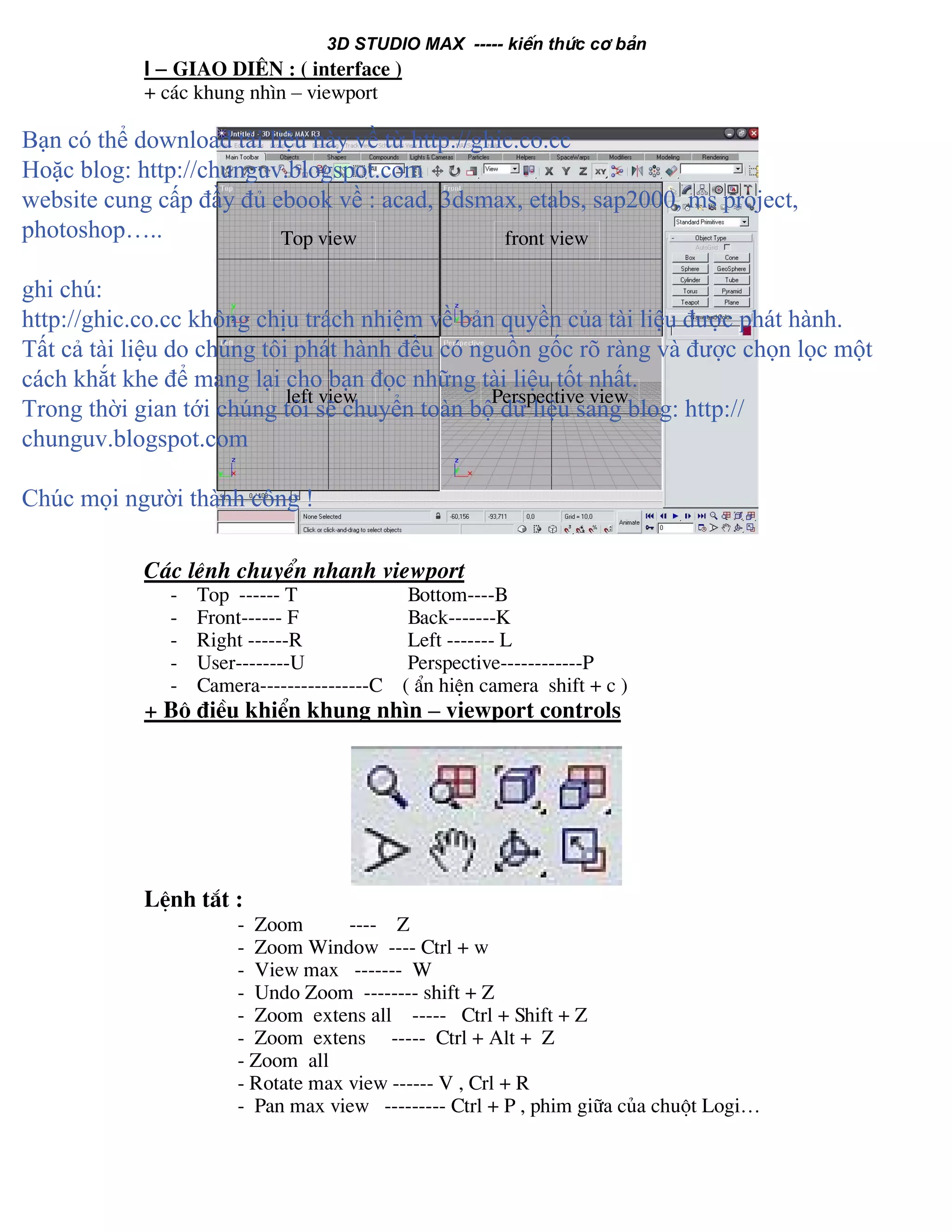 3D STUDIO MAX ----- kiÕn thøc c¬ b¶n
I – giao diÖn : ( interface )
+ c¸c khung nh×n – viewport
C¸c lÖnh chuyÓn nhanh viewport
- Top ------ T Bottom----B
- Front------ F Back-------K
- Right ------R Left ------- L
- User--------U Perspective------------P
- Camera----------------C ( Èn hiÖn camera shift + c )
+ Bé ®iÒu khiÓn khung nh×n – viewport controls
LÖnh t¾t :
- Zoom ---- Z
- Zoom Window ---- Ctrl + w
- View max ------- W
- Undo Zoom -------- shift + Z
- Zoom extens all ----- Ctrl + Shift + Z
- Zoom extens ----- Ctrl + Alt + Z
- Zoom all
- Rotate max view ------ V , Crl + R
- Pan max view --------- Ctrl + P , phim gi÷a cña chuét Logi…
Top view front view
left view Perspective view
B n có th download tài li u này v t http://ghic.co.cc
Ho c blog: http://chunguv.blogspot.com
website cung c p đ y đ ebook v : acad, 3dsmax, etabs, sap2000, ms project,
photoshop…..
ghi chú:
http://ghic.co.cc không ch u trách nhi m v b n quy n c a tài li u đư c phát hành.
T t c tài li u do chúng tôi phát hành đ u có ngu n g c rõ ràng và đư c ch n l c m t
cách kh t khe đ mang l i cho b n đ c nh ng tài li u t t nh t.
Trong th i gian t i chúng tôi s chuy n toàn b d li u sang blog: http://
chunguv.blogspot.com
Chúc m i ngư i thành công !
 