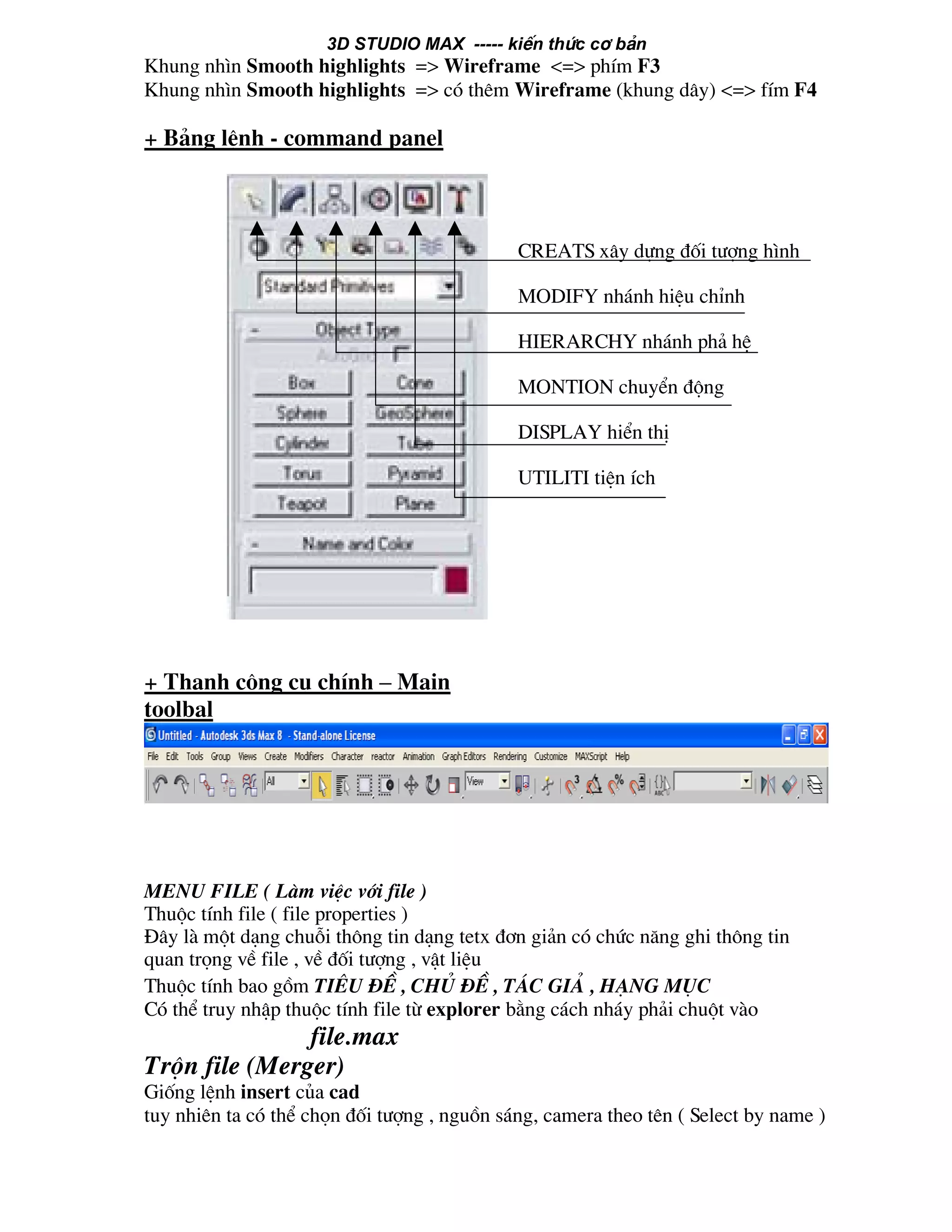 3D STUDIO MAX ----- kiÕn thøc c¬ b¶n
Khung nh×n Smooth highlights => Wireframe <=> phÝm F3
Khung nh×n Smooth highlights => cã thªm Wireframe (khung d©y) <=> fÝm F4
+ B¶ng lÖnh - command panel
+ Thanh c«ng cô chÝnh – Main
toolbal
menu file ( Lµm viÖc víi file )
Thuéc tÝnh file ( file properties )
§©y lµ mét d¹ng chuçi th«ng tin d¹ng tetx ®¬n gi¶n cã chøc n¨ng ghi th«ng tin
quan träng vÒ file , vÒ ®èi t−îng , vËt liÖu
Thuéc tÝnh bao gåm tiªu ®Ò , chñ ®Ò , t¸c gi¶ , h¹ng môc
Cã thÓ truy nhËp thuéc tÝnh file tõ explorer b»ng c¸ch nh¸y ph¶i chuét vµo
file.max
Trén file (Merger)
Gièng lÖnh insert cña cad
tuy nhiªn ta cã thÓ chän ®èi t−îng , nguån s¸ng, camera theo tªn ( Select by name )
CREATS x©y dùng ®èi t−îng h×nh
MODIFY nh¸nh hiÖu chØnh
HIERARCHY nh¸nh ph¶ hÖ
MONTION chuyÓn ®éng
DISPLAY hiÓn thÞ
UTILITI tiÖn Ých
 