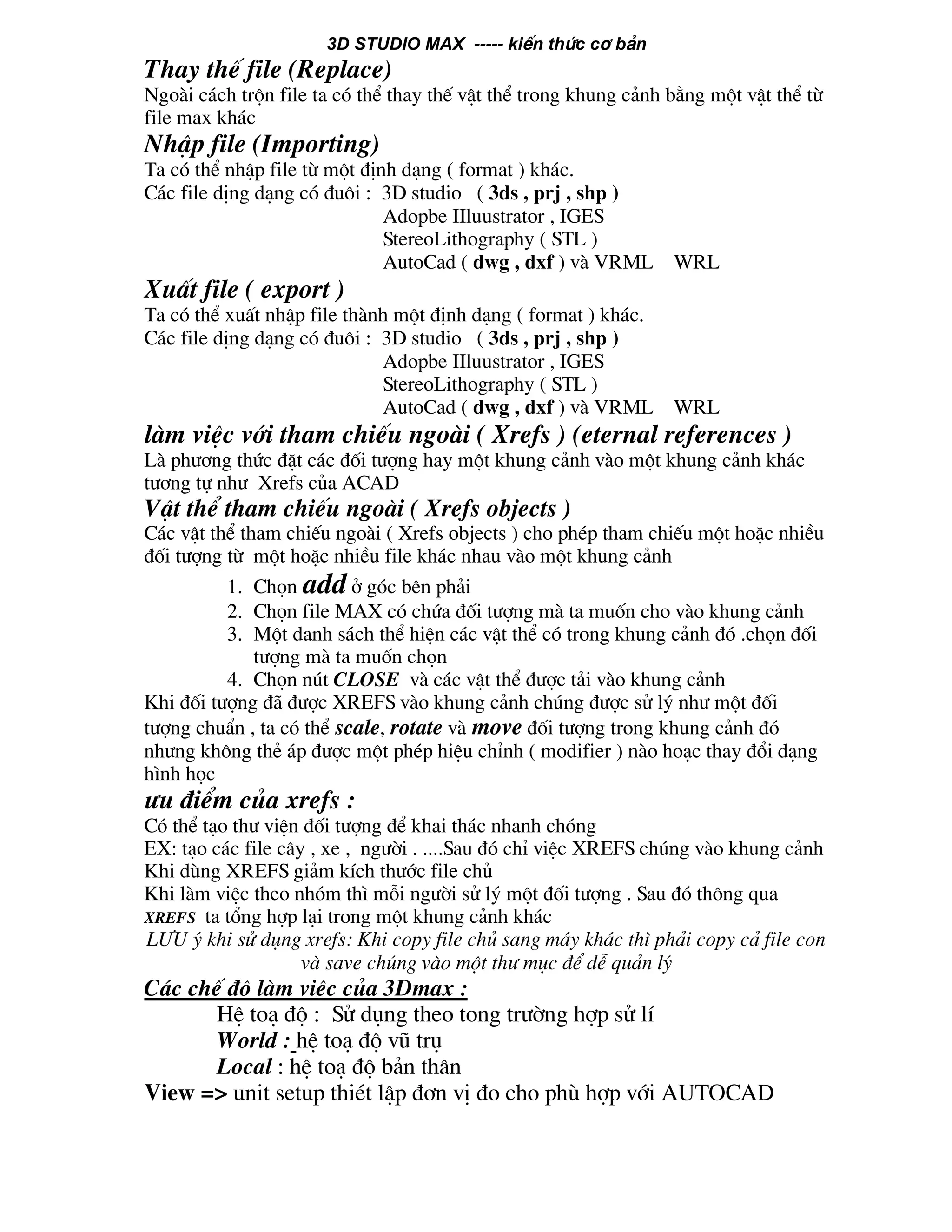 3D STUDIO MAX ----- kiÕn thøc c¬ b¶n
Thay thÕ file (Replace)
Ngoµi c¸ch trén file ta cã thÓ thay thÕ vËt thÓ trong khung c¶nh b»ng mét vËt thÓ tõ
file max kh¸c
NhËp file (Importing)
Ta cã thÓ nhËp file tõ mét ®Þnh d¹ng ( format ) kh¸c.
C¸c file dÞng d¹ng cã ®u«i : 3D studio ( 3ds , prj , shp )
Adopbe IIluustrator , IGES
StereoLithography ( STL )
AutoCad ( dwg , dxf ) vµ VRML WRL
XuÊt file ( export )
Ta cã thÓ xuÊt nhËp file thµnh mét ®Þnh d¹ng ( format ) kh¸c.
C¸c file dÞng d¹ng cã ®u«i : 3D studio ( 3ds , prj , shp )
Adopbe IIluustrator , IGES
StereoLithography ( STL )
AutoCad ( dwg , dxf ) vµ VRML WRL
lµm viÖc víi tham chiÕu ngoµi ( Xrefs ) (eternal references )
Lµ ph−¬ng thøc ®Æt c¸c ®èi t−îng hay mét khung c¶nh vµo mét khung c¶nh kh¸c
t−¬ng tù nh− Xrefs cña ACAD
VËt thÓ tham chiÕu ngoµi ( Xrefs objects )
C¸c vËt thÓ tham chiÕu ngoµi ( Xrefs objects ) cho phÐp tham chiÕu mét hoÆc nhiÒu
®èi t−îng tõ mét hoÆc nhiÒu file kh¸c nhau vµo mét khung c¶nh
1. Chän add ë gãc bªn ph¶i
2. Chän file MAX cã chøa ®èi t−îng mµ ta muèn cho vµo khung c¶nh
3. Mét danh s¸ch thÓ hiÖn c¸c vËt thÓ cã trong khung c¶nh ®ã .chän ®èi
t−îng mµ ta muèn chän
4. Chän nót CLOSE vµ c¸c vËt thÓ ®−îc t¶i vµo khung c¶nh
Khi ®èi t−îng ®· ®−îc XREFS vµo khung c¶nh chóng ®−îc sö lý nh− mét ®èi
t−îng chuÈn , ta cã thÓ scale, rotate vµ move ®èi t−îng trong khung c¶nh ®ã
nh−ng kh«ng thÎ ¸p ®−îc mét phÐp hiÖu chØnh ( modifier ) nµo ho¹c thay ®æi d¹ng
h×nh häc
−u ®iÓm cña xrefs :
Cã thÓ t¹o th− viÖn ®èi t−îng ®Ó khai th¸c nhanh chãng
EX: t¹o c¸c file c©y , xe , ng−êi . ....Sau ®ã chØ viÖc XREFS chóng vµo khung c¶nh
Khi dïng XREFS gi¶m kÝch th−íc file chñ
Khi lµm viÖc theo nhãm th× mçi ng−êi sö lý mét ®èi t−îng . Sau ®ã th«ng qua
XREFS ta tæng hîp l¹i trong mét khung c¶nh kh¸c
L¦U ý khi sö dông xrefs: Khi copy file chñ sang m¸y kh¸c th× ph¶i copy c¶ file con
vµ save chóng vµo mét th− môc ®Ó dÔ qu¶n lý
C¸c chÕ ®é lµm viÖc cña 3Dmax :
HÖ to¹ ®é : Sö dông theo tong tr−êng hîp sö lÝ
World : hÖ to¹ ®é vò trô
Local : hÖ to¹ ®é b¶n th©n
View => unit setup thiÐt lËp ®¬n vÞ ®o cho phï hîp víi AUTOCAD
 