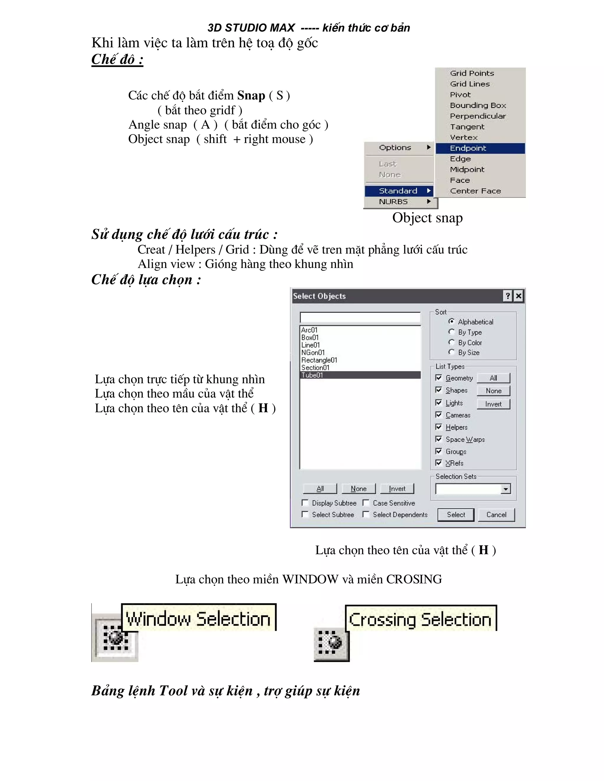 3D STUDIO MAX ----- kiÕn thøc c¬ b¶n
Khi lµm viÖc ta lµm trªn hÖ to¹ ®é gèc
ChÕ ®é :
Object snap
Sö dông chÕ ®é l−íi cÊu tróc :
Creat / Helpers / Grid : Dïng ®Ó vÏ tren mÆt ph¼ng l−íi cÊu tróc
Align view : Giãng hµng theo khung nh×n
ChÕ ®é lùa chän :
Lùa chän theo tªn cña vËt thÓ ( H )
Lùa chän theo miÒn WINDOW vµ miÒn CROSING
B¶ng lÖnh Tool vµ sù kiÖn , trî gióp sù kiÖn
C¸c chÕ ®é b¾t ®iÓm Snap ( S )
( b¾t theo gridf )
Angle snap ( A ) ( b¾t ®iÓm cho gãc )
Object snap ( shift + right mouse )
Lùa chän trùc tiÕp tõ khung nh×n
Lùa chän theo mÇu cña vËt thÓ
Lùa chän theo tªn cña vËt thÓ ( H )
 