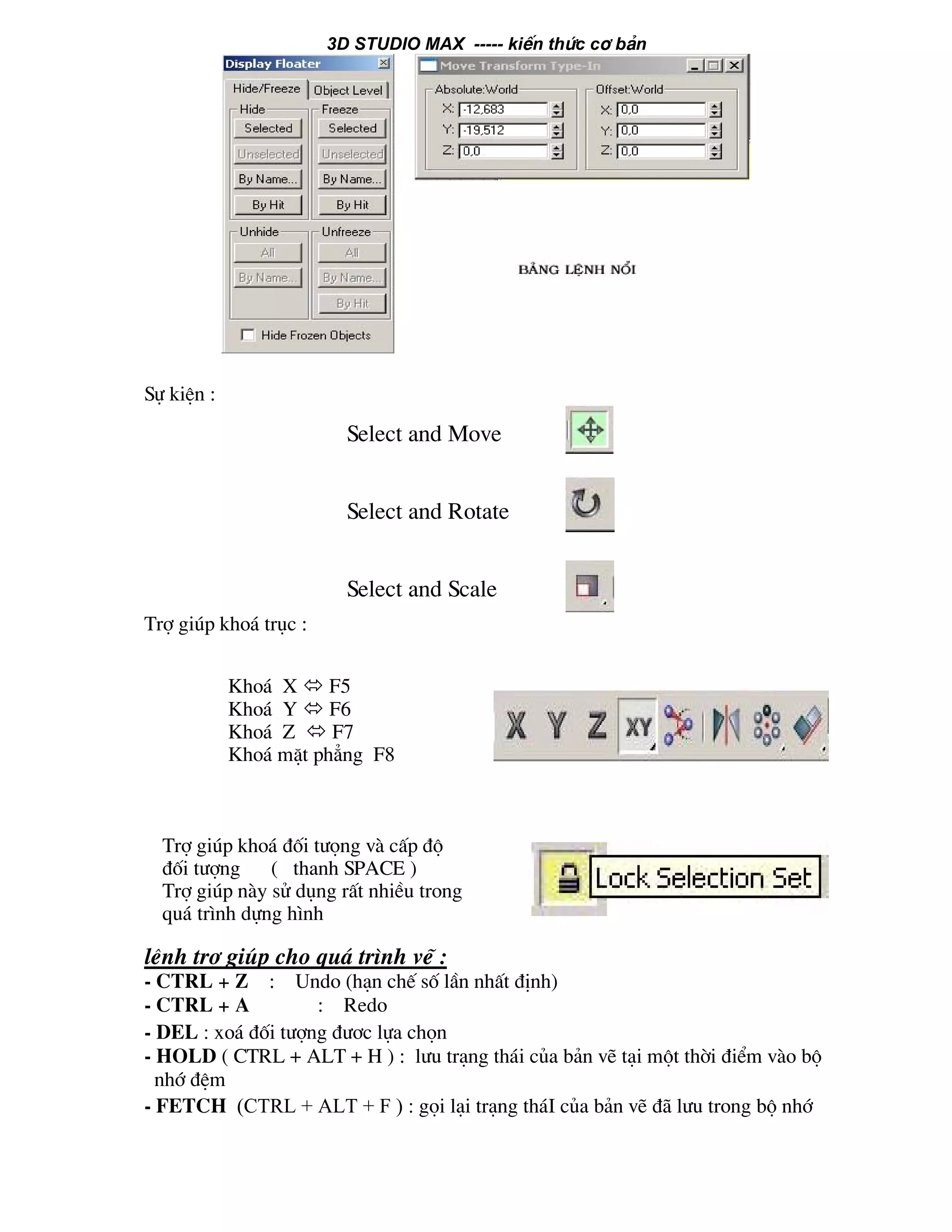 3D STUDIO MAX ----- kiÕn thøc c¬ b¶n
Sù kiÖn :
Trî gióp kho¸ trôc :
lÖnh trî gióp cho qu¸ tr×nh vÏ :
- CTRL + Z : Undo (h¹n chÕ sè lÇn nhÊt ®Þnh)
- CTRL + A : Redo
- Del : xo¸ ®èi t−îng ®−¬c lùa chän
- HOLD ( CTRL + ALT + H ) : l−u tr¹ng th¸i cña b¶n vÏ t¹i mét thêi ®iÓm vµo bé
nhí ®Öm
- FETCH (CTRL + ALT + F ) : gäi l¹i tr¹ng th¸I cña b¶n vÏ ®· l−u trong bé nhí
Select and Move
Select and Rotate
Select and Scale
Kho¸ X F5
Kho¸ Y F6
Kho¸ Z F7
Kho¸ mÆt ph¼ng F8
Trî gióp kho¸ ®èi t−äng vµ cÊp ®é
®èi t−îng ( thanh SPACE )
Trî gióp nµy sö dông rÊt nhiÒu trong
qu¸ tr×nh dùng h×nh
 